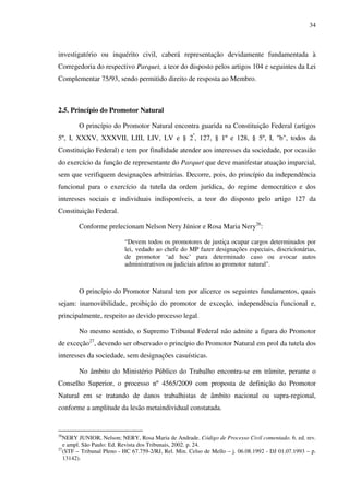 34
investigatório ou inquérito civil, caberá representação devidamente fundamentada à
Corregedoria do respectivo Parquet, a teor do disposto pelos artigos 104 e seguintes da Lei
Complementar 75/93, sendo permitido direito de resposta ao Membro.
2.5. Princípio do Promotor Natural
O princípio do Promotor Natural encontra guarida na Constituição Federal (artigos
5º, I, XXXV, XXXVII, LIII, LIV, LV e § 2º
, 127, § 1º e 128, § 5º, I, "b", todos da
Constituição Federal) e tem por finalidade atender aos interesses da sociedade, por ocasião
do exercício da função de representante do Parquet que deve manifestar atuação imparcial,
sem que verifiquem designações arbitrárias. Decorre, pois, do princípio da independência
funcional para o exercício da tutela da ordem jurídica, do regime democrático e dos
interesses sociais e individuais indisponíveis, a teor do disposto pelo artigo 127 da
Constituição Federal.
Conforme prelecionam Nelson Nery Júnior e Rosa Maria Nery26
:
“Devem todos os promotores de justiça ocupar cargos determinados por
lei, vedado ao chefe do MP fazer designações especiais, discricionárias,
de promotor ‘ad hoc’ para determinado caso ou avocar autos
administrativos ou judiciais afetos ao promotor natural".
O princípio do Promotor Natural tem por alicerce os seguintes fundamentos, quais
sejam: inamovibilidade, proibição do promotor de exceção, independência funcional e,
principalmente, respeito ao devido processo legal.
No mesmo sentido, o Supremo Tribunal Federal não admite a figura do Promotor
de exceção27
, devendo ser observado o princípio do Promotor Natural em prol da tutela dos
interesses da sociedade, sem designações casuísticas.
No âmbito do Ministério Público do Trabalho encontra-se em trâmite, perante o
Conselho Superior, o processo nº 4565/2009 com proposta de definição do Promotor
Natural em se tratando de danos trabalhistas de âmbito nacional ou supra-regional,
conforme a amplitude da lesão metaindividual constatada.
26
NERY JUNIOR, Nelson; NERY, Rosa Maria de Andrade. Código de Processo Civil comentado. 6. ed. rev.
e ampl. São Paulo: Ed. Revista dos Tribunais, 2002. p. 24.
27
(STF – Tribunal Pleno - HC 67.759-2/RJ, Rel. Min. Celso de Mello – j. 06.08.1992 - DJ 01.07.1993 – p.
13142).
 