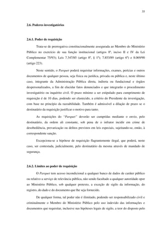 35
2.6. Poderes investigatórios
2.6.1. Poder de requisição
Trata-se de prerrogativa constitucionalmente assegurada ao Membro do Ministério
Público no exercício de sua função institucional (artigos 8º, inciso II e IV da Lei
Complementar 75/93); Leis 7.347/85 (artigo 8º, § 1º); 7.853/89 (artigo 6º) e 8.069/90
(artigo 223).
Neste sentido, o Parquet poderá requisitar informações, exames, perícias e outros
documentos de qualquer pessoa, seja física ou jurídica, privada ou pública e, neste último
caso, integrante da Administração Pública direta, indireta ou fundacional e órgãos
despersonalizados, a fim de elucidar fatos denunciados e que integrarão o procedimento
investigatório ou inquérito civil. O prazo mínimo a ser estipulado para cumprimento de
requisição é de 10 dias, podendo ser elastecido, a critério do Presidente da investigação,
com base no princípio da razoabilidade. Também é admissível a dilação de prazo se o
destinatário da requisição justificar o motivo para tanto.
As requisições do “Parquet” deverão ser cumpridas mediante o envio, pelo
destinatário, da ordem ali constante, sob pena de o infrator incidir em crime de
desobediência, prevaricação ou delitos previstos em leis especiais, sujeitando-se, então, à
correspondente sanção.
Excepciona-se a hipótese de requisição flagrantemente ilegal, que poderá, neste
caso, ser contestada, judicialmente, pelo destinatário da mesma através de mandado de
segurança.
2.6.2. Limites ao poder de requisição
O Parquet tem acesso incondicional a qualquer banco de dados de caráter público
ou relativo a serviço de relevância pública, não sendo facultado a qualquer autoridade opor
ao Ministério Público, sob qualquer pretexto, a exceção de sigilo da informação, do
registro, do dado e do documento que lhe seja fornecido.
De qualquer forma, tal poder não é ilimitado, podendo ser responsabilizado civil e
criminalmente o Membro do Ministério Público pelo uso indevido das informações e
documentos que requisitar, inclusive nas hipóteses legais de sigilo, a teor do disposto pelo
 