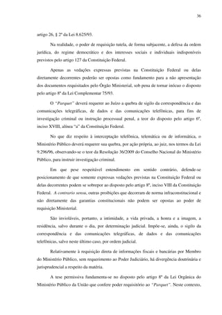 36
artigo 26, § 2º da Lei 8.625/93.
Na realidade, o poder de requisição tutela, de forma subjacente, a defesa da ordem
jurídica, do regime democrático e dos interesses sociais e individuais indisponíveis
previstos pelo artigo 127 da Constituição Federal.
Apenas as vedações expressas previstas na Constituição Federal ou delas
diretamente decorrentes poderão ser opostas como fundamento para a não apresentação
dos documentos requisitados pelo Órgão Ministerial, sob pena de tornar inócuo o disposto
pelo artigo 8º da Lei Complementar 75/93.
O “Parquet” deverá requerer ao Juízo a quebra de sigilo da correspondência e das
comunicações telegráficas, de dados e das comunicações telefônicas, para fins de
investigação criminal ou instrução processual penal, a teor do disposto pelo artigo 6º,
inciso XVIII, alínea “a” da Constituição Federal.
No que diz respeito à interceptação telefônica, telemática ou de informática, o
Ministério Público deverá requerer sua quebra, por ação própria, ao juiz, nos termos da Lei
9.296/96, observando-se o teor da Resolução 36/2009 do Conselho Nacional do Ministério
Público, para instruir investigação criminal.
Em que pese respeitável entendimento em sentido contrário, defende-se
posicionamento de que somente expressas vedações previstas na Constituição Federal ou
delas decorrentes podem se sobrepor ao disposto pelo artigo 8º, inciso VIII da Constituição
Federal. A contrario sensu, outras proibições que decorram de norma infraconstitucional e
não diretamente das garantias constitucionais não podem ser opostas ao poder de
requisição Ministerial.
São invioláveis, portanto, a intimidade, a vida privada, a honra e a imagem, a
residência, salvo durante o dia, por determinação judicial. Impõe-se, ainda, o sigilo da
correspondência e das comunicações telegráficas, de dados e das comunicações
telefônicas, salvo neste último caso, por ordem judicial.
Relativamente à requisição direta de informações fiscais e bancárias por Membro
do Ministério Público, sem requerimento ao Poder Judiciário, há divergência doutrinária e
jurisprudencial a respeito da matéria.
A tese permissiva fundamenta-se no disposto pelo artigo 8º da Lei Orgânica do
Ministério Público da União que confere poder requisitório ao “Parquet”. Neste contexto,
 