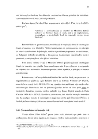 37
tais informações fiscais ou bancárias não estariam inseridas no princípio da intimidade,
considerado inviolável pela Constituição Federal.
José dos Santos Carvalho Filho, ao comentar o artigo 26, § 2º da Lei n. 8.625/93,
ensina que28
:
“admitindo a responsabilidade do Membro do Ministério Público
inclusive nas hipóteses legais de sigilo, está a lei, implicitamente,
contemplando a possibilidade legal de requisição mesmo nessas
hipóteses”.
Por outro lado, os que rechaçam a possibilidade de requisição direta de informações
fiscais e bancárias pelo Ministério Público fundamentam tal posicionamento no princípio
da reserva constitucional de jurisdição, matéria cuja deliberação pertence, exclusivamente,
ao Judiciário, podendo ser deferida se devidamente fundamentado e justificado o motivo
para tanto, como proteção ao princípio da intimidade.
Com efeito, sustenta-se que o Ministério Público poderá requisitar informações
fiscais ou bancárias para elucidar fatos apurados em sede de procedimento investigatório
ou inquérito civil ou criminal, não sendo aplicável, nestas hipóteses, o princípio da reserva
constitucional.
Recentemente, a Corregedoria do Conselho Nacional de Justiça regulamentou os
requerimentos de quebra de sigilo bancário através da Instrução Normativa nº 03/2010,
com vigência a partir de 01.09.2010. Pelo seu conteúdo, tais pedidos de informação sobre
movimentação financeira de réus em processos judiciais devem ser feitos pelos juízes às
instituições bancárias conforme modelo definido pelo Banco Central através da Carta
Circular 3.454 de 14.06.2010. Ressalte-se, desta forma, que referida instrução normativa
não faz qualquer menção à formulação ou requisição direta, pelo Ministério Público, à
instituição financeira especificamente no que diz respeito à instrução de inquérito civil.
2.6.3 Provas colhidas em inquérito civil
Vicente Greco Filho define29
prova como “todo elemento que pode levar o
conhecimento de um fato a alguém e, no processo, é todo o meio destinado a convencer o
28
CARVALHO FILHO, José dos Santos. op. cit., p. 288.
29
GRECO FILHO, Vicente. Direito processual civil brasileiro. 14. ed. São Paulo: Saraiva, 2000. v. 2, p. 179-
180.
 