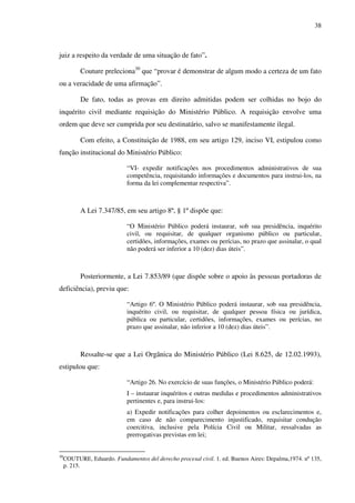 38
juiz a respeito da verdade de uma situação de fato”.
Couture preleciona30
que “provar é demonstrar de algum modo a certeza de um fato
ou a veracidade de uma afirmação”.
De fato, todas as provas em direito admitidas podem ser colhidas no bojo do
inquérito civil mediante requisição do Ministério Público. A requisição envolve uma
ordem que deve ser cumprida por seu destinatário, salvo se manifestamente ilegal.
Com efeito, a Constituição de 1988, em seu artigo 129, inciso VI, estipulou como
função institucional do Ministério Público:
“VI- expedir notificações nos procedimentos administrativos de sua
competência, requisitando informações e documentos para instrui-los, na
forma da lei complementar respectiva”.
A Lei 7.347/85, em seu artigo 8º, § 1º dispõe que:
“O Ministério Público poderá instaurar, sob sua presidência, inquérito
civil, ou requisitar, de qualquer organismo público ou particular,
certidões, informações, exames ou perícias, no prazo que assinalar, o qual
não poderá ser inferior a 10 (dez) dias úteis”.
Posteriormente, a Lei 7.853/89 (que dispõe sobre o apoio às pessoas portadoras de
deficiência), previu que:
“Artigo 6º. O Ministério Público poderá instaurar, sob sua presidência,
inquérito civil, ou requisitar, de qualquer pessoa física ou jurídica,
pública ou particular, certidões, informações, exames ou perícias, no
prazo que assinalar, não inferior a 10 (dez) dias úteis”.
Ressalte-se que a Lei Orgânica do Ministério Público (Lei 8.625, de 12.02.1993),
estipulou que:
“Artigo 26. No exercício de suas funções, o Ministério Público poderá:
I – instaurar inquéritos e outras medidas e procedimentos administrativos
pertinentes e, para instrui-los:
a) Expedir notificações para colher depoimentos ou esclarecimentos e,
em caso de não comparecimento injustificado, requisitar condução
coercitiva, inclusive pela Polícia Civil ou Militar, ressalvadas as
prerrogativas previstas em lei;
30
COUTURE, Eduardo. Fundamentos del derecho procesal civil. 1. ed. Buenos Aires: Depalma,1974. nº 135,
p. 215.
 