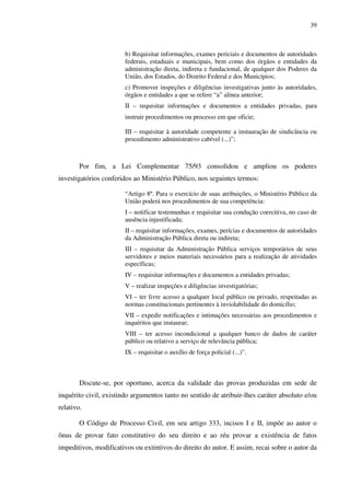 39
b) Requisitar informações, exames periciais e documentos de autoridades
federais, estaduais e municipais, bem como dos órgãos e entidades da
administração direta, indireta e fundacional, de qualquer dos Poderes da
União, dos Estados, do Distrito Federal e dos Municípios;
c) Promover inspeções e diligências investigativas junto às autoridades,
órgãos e entidades a que se refere “a” alínea anterior;
II – requisitar informações e documentos a entidades privadas, para
instruir procedimentos ou processo em que oficie;
III – requisitar à autoridade competente a instauração de sindicância ou
procedimento administrativo cabível (...)”;
Por fim, a Lei Complementar 75/93 consolidou e ampliou os poderes
investigatórios conferidos ao Ministério Público, nos seguintes termos:
“Artigo 8º. Para o exercício de suas atribuições, o Ministério Público da
União poderá nos procedimentos de sua competência:
I – notificar testemunhas e requisitar sua condução coercitiva, no caso de
ausência injustificada;
II – requisitar informações, exames, perícias e documentos de autoridades
da Administração Pública direta ou indireta;
III – requisitar da Administração Pública serviços temporários de seus
servidores e meios materiais necessários para a realização de atividades
específicas;
IV – requisitar informações e documentos a entidades privadas;
V – realizar inspeções e diligências investigatórias;
VI – ter livre acesso a qualquer local público ou privado, respeitadas as
normas constitucionais pertinentes à inviolabilidade do domicílio;
VII – expedir notificações e intimações necessárias aos procedimentos e
inquéritos que instaurar;
VIII – ter acesso incondicional a qualquer banco de dados de caráter
público ou relativo a serviço de relevância pública;
IX – requisitar o auxílio de força policial (...)”.
Discute-se, por oportuno, acerca da validade das provas produzidas em sede de
inquérito civil, existindo argumentos tanto no sentido de atribuir-lhes caráter absoluto e/ou
relativo.
O Código de Processo Civil, em seu artigo 333, incisos I e II, impõe ao autor o
ônus de provar fato constitutivo do seu direito e ao réu provar a existência de fatos
impeditivos, modificativos ou extintivos do direito do autor. E assim, recai sobre o autor da
 