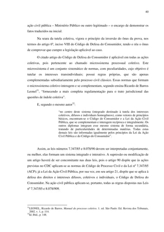 40
ação civil pública – Ministério Público ou outro legitimado – o encargo de demonstrar os
fatos traduzidos na inicial.
Na seara da tutela coletiva, vigora o princípio da inversão do ônus da prova, nos
termos do artigo 6º, inciso VIII do Código de Defesa do Consumidor, tendo o réu o ônus
de comprovar que cumpre a legislação aplicável ao caso.
O citado artigo do Código de Defesa do Consumidor é aplicável em todas as ações
coletivas, pois pertencente ao chamado microssistema processual coletivo. Este
microssistema é um conjunto sistemático de normas, com peculiaridades, cujo objetivo é
tutelar os interesses transindividuais; possui regras próprias, que são apenas
complementadas subsidiariamente pelo processo civil clássico. Essas normas que formam
o microssistema coletivo interagem e se complementam, segundo ensina Ricardo de Barros
Leonel31
, “fornecendo a mais completa regulamentação para o trato jurisdicional das
questões de índole coletiva”.
E, segundo o mesmo autor32
:
“no centro deste sistema (integrado destinado à tutela dos interesses
coletivos, difusos e individuais homogêneos), como vetores de princípios
básicos, encontram-se o Código do Consumidor e a Lei da Ação Civil
Pública, que se complementam e interagem recíproca e integralmente. Os
outros diplomas integram esse mesmo sistema de forma secundária,
tratando de particularidades de determinadas matérias. Todas estas
demais leis são informadas igualmente pelos princípios da Lei da Ação
Civil Pública e do Código do Consumidor”.
Assim, as leis números 7.347/85 e 8.078/90 devem ser interpretadas conjuntamente,
ou melhor, elas formam um sistema integrado e interativo. A supressão ou modificação de
um artigo haverá de ser concomitante nas duas leis, pois o artigo 90 dispõe que às ações
previstas no CDC aplicam-se as normas do Código de Processo Civil e da Lei nº 7.347/85
(ACP); já a Lei da Ação Civil Pública, por sua vez, em seu artigo 21, dispõe que se aplica à
defesa dos direitos e interesses difusos, coletivos e individuais, o Código de Defesa do
Consumidor. Na ação civil pública aplicam-se, portanto, todas as regras dispostas nas Leis
nº 7.347/85 e 8.078/909.
31
LEONEL, Ricardo de Barros. Manual do processo coletivo. 1. ed. São Paulo: Ed. Revista dos Tribunais,
2002. v. 1, p. 114.
32
Id. Ibid., p. 148.
 