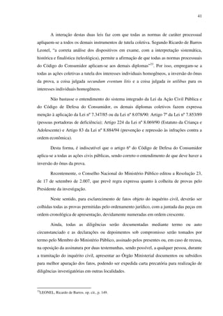 41
A interação destas duas leis faz com que todas as normas de caráter processual
apliquem-se a todos os demais instrumentos de tutela coletiva. Segundo Ricardo de Barros
Leonel, “a correta análise dos dispositivos em exame, com a interpretação sistemática,
histórica e finalística (teleológica), permite a afirmação de que todas as normas processuais
do Código do Consumidor aplicam-se aos demais diplomas”33
. Por isso, empregam-se a
todas as ações coletivas a tutela dos interesses individuais homogêneos, a inversão do ônus
da prova, a coisa julgada secundum eventum litis e a coisa julgada in utilibus para os
interesses individuais homogêneos.
Não bastasse o entendimento do sistema integrado da Lei da Ação Civil Pública e
do Código de Defesa do Consumidor, os demais diplomas coletivos fazem expressa
menção à aplicação da Lei nº 7.347/85 ou da Lei nº 8.078/90: Artigo 7º da Lei nº 7.853/89
(pessoas portadoras de deficiência); Artigo 224 da Lei nº 8.069/90 (Estatuto da Criança e
Adolescente) e Artigo 83 da Lei nº 8.884/94 (prevenção e repressão às infrações contra a
ordem econômica).
Desta forma, é indiscutível que o artigo 6º do Código de Defesa do Consumidor
aplica-se a todas as ações civis públicas, sendo correto o entendimento de que deve haver a
inversão do ônus da prova.
Recentemente, o Conselho Nacional do Ministério Público editou a Resolução 23,
de 17 de setembro de 2.007, que prevê regra expressa quanto à colheita de provas pelo
Presidente da investigação.
Neste sentido, para esclarecimento de fatos objeto do inquérito civil, deverão ser
colhidas todas as provas permitidas pelo ordenamento jurídico, com a juntada das peças em
ordem cronológica de apresentação, devidamente numeradas em ordem crescente.
Ainda, todas as diligências serão documentadas mediante termo ou auto
circunstanciado e as declarações ou depoimentos sob compromisso serão tomados por
termo pelo Membro do Ministério Público, assinado pelos presentes ou, em caso de recusa,
na oposição da assinatura por duas testemunhas, sendo possível, a qualquer pessoa, durante
a tramitação do inquérito civil, apresentar ao Órgão Ministerial documentos ou subsídios
para melhor apuração dos fatos, podendo ser expedida carta precatória para realização de
diligências investigatórias em outras localidades.
33
LEONEL, Ricardo de Barros. op. cit., p. 149.
 