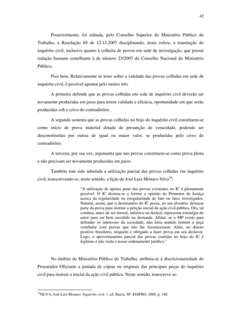 42
Posteriormente, foi editada, pelo Conselho Superior do Ministério Público do
Trabalho, a Resolução 69 de 12.12.2007 disciplinando, nesta esfera, a tramitação do
inquérito civil, inclusive quanto à colheita de provas em sede de investigação, que possui
redação bastante semelhante à de número 23/2007 do Conselho Nacional do Ministério
Público.
Pois bem. Relativamente às teses sobre a validade das provas colhidas em sede de
inquérito civil, é possível apontar pelo menos três.
A primeira defende que as provas colhidas em sede de inquérito civil deverão ser
novamente produzidas em juízo para terem validade e eficácia, oportunidade em que serão
produzidas sob o crivo do contraditório.
A segunda sustenta que as provas colhidas no bojo do inquérito civil constituem-se
como início de prova material dotada de presunção de veracidade, podendo ser
desconstituídas por outras de igual ou maior valor, se produzidas pelo crivo do
contraditório.
A terceira, por sua vez, argumenta que tais provas constituem-se como prova plena
e não precisam ser novamente produzidas em juízo.
Também tem sido admitida a utilização parcial das provas colhidas em inquérito
civil, transcrevendo-se, neste sentido, a lição de José Luiz Mônaco Silva34
:
“A utilização de apenas parte das provas existentes no IC é plenamente
possível. O IC destina-se a formar a opinião do Promotor de Justiça
acerca da regularidade ou irregularidade de fato ou fatos investigados.
Natural, assim, que o destinatário do IC possa, ao seu alvedrio, destacar
parte da prova para instruir a petição inicial da ação civil pública. Ora, tal
conduta, antes de ser imoral, antiética ou desleal, representa estratégia do
autor para ser bem sucedido na demanda. Afinal, se o MP existe para
defender os interesses da sociedade, não faria sentido instruir a peça
vestibular com provas que não lhe favorecessem. Aliás, no direito
positivo brasileiro, ninguém é obrigado a fazer prova em seu desfavor.
Logo, o aproveitamento parcial das provas contidas no bojo do IC é
legítimo e não viola o nosso ordenamento jurídico.”
No âmbito do Ministério Público do Trabalho, atribuiu-se à discricionariedade do
Procurador Oficiante a juntada de cópias ou originais das principais peças do inquérito
civil para instruir a inicial da ação civil pública. Neste sentido, transcreve-se:
34
SILVA, José Luiz Monaco. Inquérito civil. 1. ed. Bauru, SP: EDIPRO, 2000. p. 140.
 