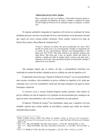 43
“PROCESSO PGT/CCR/Nº 28/2001
Para a instrução da ação civil pública, o Procurador oficiante juntará as
peças principais do Inquérito, de modo a atender à exigência do artigo
283 do Código de Processo Civil, mediante cópias ou originais, a critério
seu”.
O conjunto probatório integrante do inquérito civil deverá ser analisado de forma
detalhada pelo juiz com base no princípio do livre convencimento ou da persuasão racional
que vigora em nosso sistema jurídico brasileiro. Neste sentido, transcreve-se lição de
Nelson Nery Junior e Rosa Maria de Andrade Nery35
:
“O juiz é soberano na análise das provas produzidas nos autos. Deve
decidir de acordo com o seu convencimento. Cumpre ao magistrado dar
as razões de seu convencimento. Decisão sem fundamentação é nula
pleno jure (CF 93 IX). Não pode utilizar-se de fórmulas genérica que
nada dizem. Não basta que o juiz, ao decidir, afirme que defere ou
indefere o pedido por falta de amparo legal; é preciso que diga qual o
dispositivo de lei que veda a pretensão da parte ou interessado e porque é
aplicável no caso concreto”.
Sob qualquer ângulo que se analise, de fato, a jurisprudência brasileira tem
sinalizado no sentido de atribuir validade às provas colhidas em sede de inquérito civil.
É importante mencionar que o Superior Tribunal de Justiça36
, em sua jurisprudência
mais recente, reconhece valor probatório às provas colhidas no inquérito civil, ainda que
realizadas sem o crivo do contraditório, desde que não haja contraprova de igual ou maior
hierarquia a afastá-las.
A contrario sensu, o mesmo Tribunal Superior atribui, portanto, valor relativo às
provas colhidas em sede de inquérito civil, podendo ser desconstituídas por contraprova de
igual ou maior valor probatório, sob o crivo do contraditório em sede judicial.
O Superior Tribunal de Justiça37
vem entendendo, ainda, que o inquérito civil tem
utilidade especial para instruir pedido de providência cautelar para tutela dos direitos
metaindividuais lesados.
35
NERY JUNIOR, Nelson; NERY, Rosa Maria de Andrade. Código de Processo Civil Comentado e
legislação Processual civil extravagante em vigor. 6. ed. rev. e ampl. São Paulo: Ed. Revista dos Tribunais,
2002. p. 481.
36
(STJ – 2ª T. - REsp 476.660/MG - Rel. Min. Eliana Calmon - j. 20.05.200 - DJ 04.08.2003 - p. 274).
(STJ – 2ª T. - REsp 644.944/MG - Rel. Min. João Otávio de Noronha - j. 17.02.2005 - DJ 21.03.2005 - p.
336).
37
(STJ – 2ª T. ROMS 6.773-RS - Rel. Min. Ari Pargendler - j. 20.5.96 – DJU - 17.6.96 - p. 21.470).
 