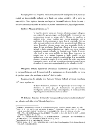 44
Exemplo prático diz respeito à perícia realizada em sede de inquérito civil, prova que
poderá ser desconstituída mediante novo laudo em sentido contrário, sob o crivo do
contraditório. Nesta hipótese, incumbe ao réu provar fato modificativo do direito do autor e,
em caso de não se desincumbir de tal ônus, os pedidos formulados serão julgados procedentes.
Frederico Marques preleciona que38
:
“o inquérito deve ser apenas um elemento subsidiário, ou para reforço do
que em juízo foi apurado, ou para a colheita de dados circunstanciais que
posteriormente possam ser comprovados”. Ademais, no inquérito, se
realizam certas provas periciais que, embora praticadas sem a
participação do réu, contém em si maior dose de veracidade, visto que
nelas preponderam fatores de ordem técnica que, além de mais difíceis de
serem deturpados, oferecem campo para uma apreciação objetiva e
segura de suas conclusões. Ressalvada a hipótese de terem os peritos
falseado os dados em que se baseiam o seu laudo, essas provas periciais,
notadamente quando realizadas por funcionários do Estado, devem ter
valor igual ao das provas colhidas em juízo. Deve observar-se, no
entanto, que, se o acusado impugnar o laudo pericial, em seus
fundamentos, ou em suas conclusões, amplo debate deve ser admitido,
durante a instrução a respeito da prova pericial. Tal seja o valor dessa
impugnação, cumpre ao juiz até mesmo determinar que nova perícia seja
efetuada, e, dessa vez, com a participação de perito indicado pelo réu”.
O Supremo Tribunal Federal tem apresentado entendimento que confere validade
às provas colhidas em sede de inquérito civil, as quais podem ser desconstituídas por prova
de igual ou maior valor, conforme acórdãos39
abaixo citados.
Recentemente, foi editada, pelo Supremo Tribunal Federal, a Súmula vinculante
1440,
com o seguinte teor:
“É direito do defensor, no interesse do representado, ter acesso amplo aos
elementos de prova que, já documentados em procedimento
investigatório realizado por órgão com competência de polícia judiciária,
digam respeito ao exercício do direito de defesa”.
Os Tribunais Regionais do Trabalho vêm decidindo de forma bastante semelhante41
aos julgados proferidos pelos Tribunais Superiores.
38
MARQUES, José Frederico. Tratado de direito processual penal. São Paulo: Saraiva, 1980. v. 1, p. 194.
39
(STF – 2ª T. - HC 89837 - Rel. Min. Celso De Mello - j. 20.10.2009 - DJe-218 DIVULG 19-11-2009
PUBLIC 20-11-2009 EMENT VOL-02383-01 PP-00104 LEXSTF v. 31, n. 372, 2009, p. 355-412).
(STF – 2ª T. - HC 82622, Relator(a): Min. CARLOS VELLOSO – j. 08.04.200 - DJ 08-08-2003 – p. 00088
- EMENT VOL-02118-02 – p. 394).
(STF – 1ª T. - AI 724029 ED, Relator(a): Min. CÁRMEN LÚCIA – j. 28.10.2008 - DJe-048 DIVULG 12-
03-2009 PUBLIC 13-03-2009 EMENT VOL-02352-19 – p. 3845).
40
Sessão Plenária de 02.02.2009 - DOU 9.2.2009 - p. 1.
41
(TRT10ª Região – 2ª T. - RO – 00249-2004-002-10-00-5 - Rel.Desembargadora: Flávia Simões Falcão, j.
17.08.2005 – DOU 02.09.2005).
 