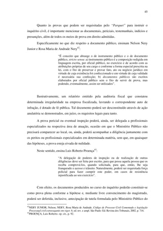 45
Quanto às provas que podem ser requisitadas pelo “Parquet” para instruir o
inquérito civil, é importante mencionar as documentais, periciais, testemunhais, indícios e
presunções, além de todos os meios de prova em direito admitidas.
Especificamente no que diz respeito a documento público, ensinam Nelson Nery
Junior e Rosa Maria de Andrade Nery42
:
“É conceito que abrange o de instrumento público e o de documento
público, stricto sensu: a) instrumento público é a composição redigida em
linguagem escrita, por oficial público, no exercício e de acordo com as
atribuições próprias de seu cargo e conforme a forma especial prescrita na
lei, com o fito de preservar e provar fato, ato ou negócio jurídico em
virtude de cuja existência foi confeccionado e em virtude de cuja validade
é necessária sua confecção; b) documentos públicos são escritos
elaborados por oficial público sem o fito de servir de prova, mas
podendo, eventualmente, assim ser utilizados”.
Ilustrativamente, um relatório emitido pela auditoria fiscal que constatou
determinada irregularidade na empresa fiscalizada, lavrando o correspondente auto de
infração, é dotado de fé pública. Tal documento poderá ser desconstituído através de ação
anulatória se demonstrados, em juízo, os requisitos legais para tanto.
A prova pericial ou eventual inspeção poderá, ainda, ser delegada a profissionais
especializados na respectiva área de atuação, ocasião em que o Ministério Público não
precisará comparecer ao local, ou, ainda, poderá acompanhar a diligência juntamente com
os peritos ou profissionais especializados em determinada matéria, sem que, em quaisquer
das hipóteses, a prova esteja eivada de nulidade.
Neste sentido, ensina Luis Roberto Proença43
:
“A delegação de poderes de inspeção ou de realização de outras
diligências deve ser feita por escrito, para que possa aquela pessoa que os
receba comprová-los, quando solicitada, para que, então, lhe seja
franqueado o acesso e trânsito. Naturalmente, poderá ser requisitada força
policial para fazer cumprir este poder, em casos de resistência
injustificada ao seu exercício”.
Com efeito, os documentos produzidos no curso do inquérito poderão constituir-se
como prova plena conforme a hipótese e, mediante livre convencimento do magistrado,
poderá ser deferida, inclusive, antecipação de tutela formulada pelo Ministério Público do
42
NERY JUNIOR, Nelson; NERY, Rosa Maria de Andrade. Código de Processo Civil Comentado e legislação
Processual civil extravagante em vigor. 6. ed. rev. e ampl. São Paulo: Ed. Revista dos Tribunais, 2002. p. 716.
43
PROENÇA, Luis Roberto. op. cit., p. 92.
 
