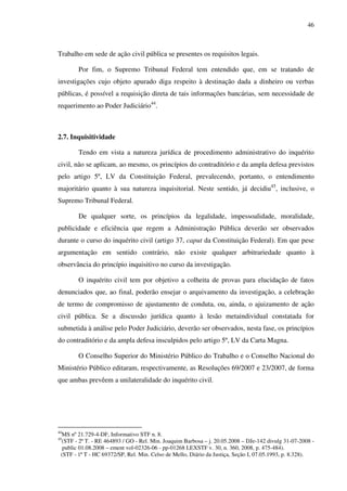 46
Trabalho em sede de ação civil pública se presentes os requisitos legais.
Por fim, o Supremo Tribunal Federal tem entendido que, em se tratando de
investigações cujo objeto apurado diga respeito à destinação dada a dinheiro ou verbas
públicas, é possível a requisição direta de tais informações bancárias, sem necessidade de
requerimento ao Poder Judiciário44
.
2.7. Inquisitividade
Tendo em vista a natureza jurídica de procedimento administrativo do inquérito
civil, não se aplicam, ao mesmo, os princípios do contraditório e da ampla defesa previstos
pelo artigo 5º, LV da Constituição Federal, prevalecendo, portanto, o entendimento
majoritário quanto à sua natureza inquisitorial. Neste sentido, já decidiu45
, inclusive, o
Supremo Tribunal Federal.
De qualquer sorte, os princípios da legalidade, impessoalidade, moralidade,
publicidade e eficiência que regem a Administração Pública deverão ser observados
durante o curso do inquérito civil (artigo 37, caput da Constituição Federal). Em que pese
argumentação em sentido contrário, não existe qualquer arbitrariedade quanto à
observância do princípio inquisitivo no curso da investigação.
O inquérito civil tem por objetivo a colheita de provas para elucidação de fatos
denunciados que, ao final, poderão ensejar o arquivamento da investigação, a celebração
de termo de compromisso de ajustamento de conduta, ou, ainda, o ajuizamento de ação
civil pública. Se a discussão jurídica quanto à lesão metaindividual constatada for
submetida à análise pelo Poder Judiciário, deverão ser observados, nesta fase, os princípios
do contraditório e da ampla defesa insculpidos pelo artigo 5º, LV da Carta Magna.
O Conselho Superior do Ministério Público do Trabalho e o Conselho Nacional do
Ministério Público editaram, respectivamente, as Resoluções 69/2007 e 23/2007, de forma
que ambas prevêem a unilateralidade do inquérito civil.
44
MS nº 21.729-4-DF, Informativo STF n. 8.
45
(STF - 2ª T. - RE 464893 / GO - Rel. Min. Joaquim Barbosa – j. 20.05.2008 – DJe-142 divulg 31-07-2008 -
public 01.08.2008 – ement vol-02326-06 - pp-01268 LEXSTF v. 30, n. 360, 2008, p. 475-484).
(STF - 1ª T - HC 69372/SP, Rel. Min. Celso de Mello, Diário da Justiça, Seção I, 07.05.1993, p. 8.328).
 