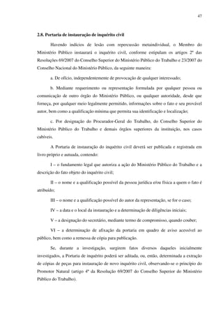 47
2.8. Portaria de instauração de inquérito civil
Havendo indícios de lesão com repercussão metaindividual, o Membro do
Ministério Público instaurará o inquérito civil, conforme estipulam os artigos 2º das
Resoluções 69/2007 do Conselho Superior do Ministério Público do Trabalho e 23/2007 do
Conselho Nacional do Ministério Público, da seguinte maneira:
a. De ofício, independentemente de provocação de qualquer interessado;
b. Mediante requerimento ou representação formulada por qualquer pessoa ou
comunicação de outro órgão do Ministério Público, ou qualquer autoridade, desde que
forneça, por qualquer meio legalmente permitido, informações sobre o fato e seu provável
autor, bem como a qualificação mínima que permita sua identificação e localização;
c. Por designação do Procurador-Geral do Trabalho, do Conselho Superior do
Ministério Público do Trabalho e demais órgãos superiores da instituição, nos casos
cabíveis.
A Portaria de instauração do inquérito civil deverá ser publicada e registrada em
livro próprio e autuada, contendo:
I – o fundamento legal que autoriza a ação do Ministério Público do Trabalho e a
descrição do fato objeto do inquérito civil;
II – o nome e a qualificação possível da pessoa jurídica e/ou física a quem o fato é
atribuído;
III – o nome e a qualificação possível do autor da representação, se for o caso;
IV – a data e o local da instauração e a determinação de diligências iniciais;
V – a designação do secretário, mediante termo de compromisso, quando couber;
VI – a determinação de afixação da portaria em quadro de aviso acessível ao
público, bem como a remessa de cópia para publicação.
Se, durante a investigação, surgirem fatos diversos daqueles inicialmente
investigados, a Portaria de inquérito poderá ser aditada, ou, então, determinada a extração
de cópias de peças para instauração de novo inquérito civil, observando-se o princípio do
Promotor Natural (artigo 4º da Resolução 69/2007 do Conselho Superior do Ministério
Público do Trabalho).
 