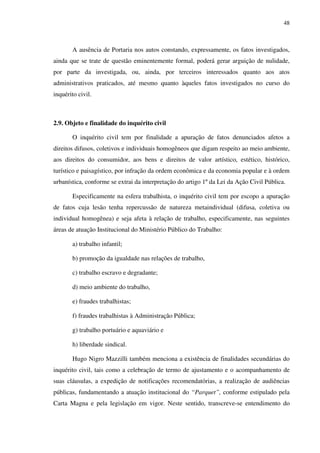 48
A ausência de Portaria nos autos constando, expressamente, os fatos investigados,
ainda que se trate de questão eminentemente formal, poderá gerar arguição de nulidade,
por parte da investigada, ou, ainda, por terceiros interessados quanto aos atos
administrativos praticados, até mesmo quanto àqueles fatos investigados no curso do
inquérito civil.
2.9. Objeto e finalidade do inquérito civil
O inquérito civil tem por finalidade a apuração de fatos denunciados afetos a
direitos difusos, coletivos e individuais homogêneos que digam respeito ao meio ambiente,
aos direitos do consumidor, aos bens e direitos de valor artístico, estético, histórico,
turístico e paisagístico, por infração da ordem econômica e da economia popular e à ordem
urbanística, conforme se extrai da interpretação do artigo 1º da Lei da Ação Civil Pública.
Especificamente na esfera trabalhista, o inquérito civil tem por escopo a apuração
de fatos cuja lesão tenha repercussão de natureza metaindividual (difusa, coletiva ou
individual homogênea) e seja afeta à relação de trabalho, especificamente, nas seguintes
áreas de atuação Institucional do Ministério Público do Trabalho:
a) trabalho infantil;
b) promoção da igualdade nas relações de trabalho,
c) trabalho escravo e degradante;
d) meio ambiente do trabalho,
e) fraudes trabalhistas;
f) fraudes trabalhistas à Administração Pública;
g) trabalho portuário e aquaviário e
h) liberdade sindical.
Hugo Nigro Mazzilli também menciona a existência de finalidades secundárias do
inquérito civil, tais como a celebração de termo de ajustamento e o acompanhamento de
suas cláusulas, a expedição de notificações recomendatórias, a realização de audiências
públicas, fundamentando a atuação institucional do “Parquet”, conforme estipulado pela
Carta Magna e pela legislação em vigor. Neste sentido, transcreve-se entendimento do
 