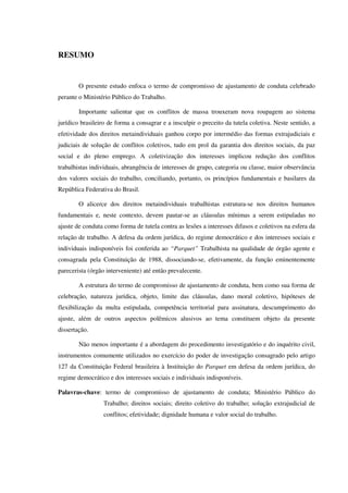 RESUMO
O presente estudo enfoca o termo de compromisso de ajustamento de conduta celebrado
perante o Ministério Público do Trabalho.
Importante salientar que os conflitos de massa trouxeram nova roupagem ao sistema
jurídico brasileiro de forma a consagrar e a insculpir o preceito da tutela coletiva. Neste sentido, a
efetividade dos direitos metaindividuais ganhou corpo por intermédio das formas extrajudiciais e
judiciais de solução de conflitos coletivos, tudo em prol da garantia dos direitos sociais, da paz
social e do pleno emprego. A coletivização dos interesses implicou redução dos conflitos
trabalhistas individuais, abrangência de interesses de grupo, categoria ou classe, maior observância
dos valores sociais do trabalho, conciliando, portanto, os princípios fundamentais e basilares da
República Federativa do Brasil.
O alicerce dos direitos metaindividuais trabalhistas estrutura-se nos direitos humanos
fundamentais e, neste contexto, devem pautar-se as cláusulas mínimas a serem estipuladas no
ajuste de conduta como forma de tutela contra as lesões a interesses difusos e coletivos na esfera da
relação de trabalho. A defesa da ordem jurídica, do regime democrático e dos interesses sociais e
individuais indisponíveis foi conferida ao “Parquet” Trabalhista na qualidade de órgão agente e
consagrada pela Constituição de 1988, dissociando-se, efetivamente, da função eminentemente
parecerista (órgão interveniente) até então prevalecente.
A estrutura do termo de compromisso de ajustamento de conduta, bem como sua forma de
celebração, natureza jurídica, objeto, limite das cláusulas, dano moral coletivo, hipóteses de
flexibilização da multa estipulada, competência territorial para assinatura, descumprimento do
ajuste, além de outros aspectos polêmicos alusivos ao tema constituem objeto da presente
dissertação.
Não menos importante é a abordagem do procedimento investigatório e do inquérito civil,
instrumentos comumente utilizados no exercício do poder de investigação consagrado pelo artigo
127 da Constituição Federal brasileira à Instituição do Parquet em defesa da ordem jurídica, do
regime democrático e dos interesses sociais e individuais indisponíveis.
Palavras-chave: termo de compromisso de ajustamento de conduta; Ministério Público do
Trabalho; direitos sociais; direito coletivo do trabalho; solução extrajudicial de
conflitos; efetividade; dignidade humana e valor social do trabalho.
 
