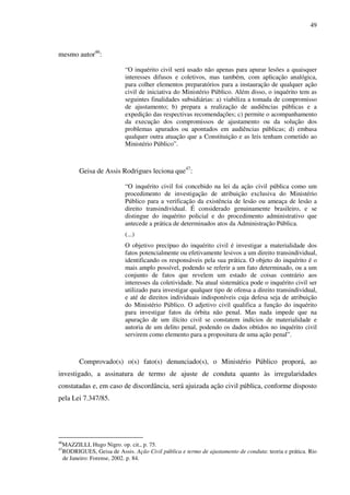 49
mesmo autor46
:
“O inquérito civil será usado não apenas para apurar lesões a quaisquer
interesses difusos e coletivos, mas também, com aplicação analógica,
para colher elementos preparatórios para a instauração de qualquer ação
civil de iniciativa do Ministério Público. Além disso, o inquérito tem as
seguintes finalidades subsidiárias: a) viabiliza a tomada de compromisso
de ajustamento; b) prepara a realização de audiências públicas e a
expedição das respectivas recomendações; c) permite o acompanhamento
da execução dos compromissos de ajustamento ou da solução dos
problemas apurados ou apontados em audiências públicas; d) embasa
qualquer outra atuação que a Constituição e as leis tenham cometido ao
Ministério Público”.
Geisa de Assis Rodrigues leciona que47
:
“O inquérito civil foi concebido na lei da ação civil pública como um
procedimento de investigação de atribuição exclusiva do Ministério
Público para a verificação da existência de lesão ou ameaça de lesão a
direito transindividual. É considerado genuinamente brasileiro, e se
distingue do inquérito policial e do procedimento administrativo que
antecede a prática de determinados atos da Administração Pública.
(...)
O objetivo precípuo do inquérito civil é investigar a materialidade dos
fatos potencialmente ou efetivamente lesivos a um direito transindividual,
identificando os responsáveis pela sua prática. O objeto do inquérito é o
mais amplo possível, podendo se referir a um fato determinado, ou a um
conjunto de fatos que revelem um estado de coisas contrário aos
interesses da coletividade. Na atual sistemática pode o inquérito civil ser
utilizado para investigar qualquer tipo de ofensa a direito transindividual,
e até de direitos individuais indisponíveis cuja defesa seja de atribuição
do Ministério Público. O adjetivo civil qualifica a função do inquérito
para investigar fatos da órbita não penal. Mas nada impede que na
apuração de um ilícito civil se constatem indícios de materialidade e
autoria de um delito penal, podendo os dados obtidos no inquérito civil
servirem como elemento para a propositura de uma ação penal”.
Comprovado(s) o(s) fato(s) denunciado(s), o Ministério Público proporá, ao
investigado, a assinatura de termo de ajuste de conduta quanto às irregularidades
constatadas e, em caso de discordância, será ajuizada ação civil pública, conforme disposto
pela Lei 7.347/85.
46
MAZZILLI, Hugo Nigro. op. cit., p. 75.
47
RODRIGUES, Geisa de Assis. Ação Civil pública e termo de ajustamento de conduta: teoria e prática. Rio
de Janeiro: Forense, 2002. p. 84.
 