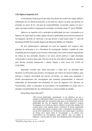 50
2.10. Sigilo no inquérito civil
A Constituição Federal prevê que todos têm direito de receber dos órgãos públicos
informações de seu interesse particular, ou de interesse coletivo ou geral, que deverão ser
prestadas no prazo da lei, sob pena de responsabilidade, ressalvadas aquelas em que o
sigilo seja imprescindível à segurança da sociedade e do Estado (artigo 5º, inciso XXXIII).
Aplica-se ao inquérito civil o princípio da publicidade dos atos, excetuando-se as
hipóteses de sigilo legal ou, ainda, aquelas em que a publicidade possa acarretar prejuízo às
investigações, devendo ser motivado o ato que decreta o sigilo legal (artigo 7º, caput da
Resolução 69/2007 do Conselho Superior do Ministério Público do Trabalho).
Os atos administrativos praticados no curso do inquérito civil regem-se pelo
princípio da motivação e, se o Presidente da investigação indeferir o pedido de vistas
formulado pelo investigado ou por terceiros interessados, bem como eventual requerimento
de ciência de atos praticados durante o seu curso, deverá motivar o sigilo decretado,
esclarecendo os motivos para tanto. Em face de tal ato será cabível mandado de segurança
para discutir eventual transgressão a direito líquido e certo (nova Lei 12.016 de
07.08.2009)
Importante ressaltar que, sendo necessário, o sigilo deve ser decretado pelo
Promotor ou Procurador que presida a investigação, por motivo de interesse público, para
proteger a imagem, privacidade das pessoas envolvidas, ou, ainda, para resguardar o
devido prosseguimento das investigações que restariam comprometidas se houvesse
publicidade de determinados atos praticados no curso do inquérito civil. Deverão ser
harmonizados, então, os princípios da necessidade e da razoabilidade em cotejo com os
princípios da publicidade dos atos administrativos e da privacidade do cidadão.
Ensina Hugo Nigro Mazzilli48
:
“Não haverá publicidade, naturalmente: a) nas hipóteses em que o
membro do Ministério Público teve acesso a informações sobre as quais
recaia sigilo legal, por cuja preservação passa a ser responsável; b) se da
publicidade dos atos do inquérito puder resultar prejuízo à própria
investigação ou ao interesse coletivo, hipótese em que tudo análoga à do
sistema penal, como quando deseje o promotor de Justiça surpreender
uma situação que precise constatar, como o lançamento de poluentes; o
uso de lixos clandestinos etc. No primeiro caso (sigilo legal), o promotor
de Justiça deve impor sigilo às investigações, e, no último caso
(conveniência da investigação), pode impô-lo; mas, em ambas as
hipóteses, a preservação do sigilo será obrigatória pelos funcionários do
48
MAZZILLI, Hugo Nigro. op. cit., p. 226-228.
 