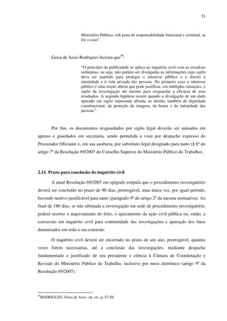 51
Ministério Público, sob pena de responsabilidade funcional e criminal, se
for o caso”.
Geisa de Assis Rodrigues leciona que49
:
“O princípio da publicidade se aplica ao inquérito civil com as ressalvas
ordinárias, ou seja, não podem ser divulgadas as informações cujo sigilo
deva ser mantido para proteger o interesse público e o direito à
intimidade e à vida privada das pessoas. No primeiro caso o interesse
público é uma noção aberta que pode justificar, em múltiplas situações, o
sigilo da investigação até mesmo para resguardar a eficácia de seus
resultados. A segunda hipótese ocorre quando a divulgação de um dado
apurado em sigilo represente afronta ao direito, também de dignidade
constitucional, da proteção da imagem, da honra e da intimidade das
pessoas”.
Por fim, os documentos resguardados por sigilo legal deverão ser autuados em
apenso e guardados em secretaria, sendo permitida a vista por despacho expresso do
Procurador Oficiante e, em sua ausência, por substituto legal designado para tanto (§ 6º do
artigo 7º da Resolução 69/2007 do Conselho Superior do Ministério Público do Trabalho).
2.11. Prazo para conclusão do inquérito civil
A atual Resolução 69/2007 em epígrafe estipula que o procedimento investigatório
deverá ser concluído no prazo de 90 dias, prorrogável, uma única vez, por igual período,
havendo motivo justificável para tanto (parágrafo 9º do artigo 2º da mesma normativa). Ao
final de 180 dias, se não ultimada a investigação em sede de procedimento investigatório,
poderá ocorrer o arquivamento do feito, o ajuizamento da ação civil pública ou, então, a
conversão em inquérito civil para continuidade das investigações e apuração dos fatos
denunciados em toda a sua extensão.
O inquérito civil deverá ser encerrado no prazo de um ano, prorrogável, quantas
vezes forem necessárias, até a conclusão das investigações, mediante despacho
fundamentado e justificado de seu presidente e ciência à Câmara de Coordenação e
Revisão do Ministério Público do Trabalho, inclusive por meio eletrônico (artigo 9º da
Resolução 69/2007).
49
RODRIGUES, Geisa de Assis. op. cit., p. 87-88.
 