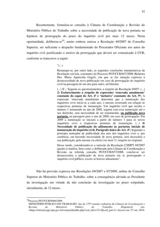 52
Recentemente, formulou-se consulta à Câmara de Coordenação e Revisão do
Ministério Público do Trabalho sobre a necessidade de publicação de nova portaria na
hipótese de prorrogação do prazo do inquérito civil por mais 12 meses. Nesta
oportunidade, deliberou-se50
, muito embora omissa a Resolução 69/2007 do Conselho
Superior, ser suficiente o despacho fundamentado do Procurador Oficiante nos autos do
inquérito civil justificando o motivo da prorrogação que deverá ser comunicado à CCR,
conforme se transcreve a seguir:
“(...)
Remarque-se, por outro lado, as seguintes conclusões interpretativas da
Resolução em tela, constantes do Processo PGT/CCR/657/2008 (Relatora
Dra. Maria Aparecida Gugel), em que se faz menção expressa à
desnecessidade de nova publicação em caso de prorrogação do inquérito
civil na passagem de um ano para outro, ad litteram:
(...) II – Seguem os questionamentos a respeito da Resolução 69/07: (...)
2) Esclarecimento a respeito de expressões ‘renovada anualmente’
constante do caput do Art. 4º e ‘inclusive’ constante do Art. 9º; A
expressão ‘renovada anualmente determina que a numeração dos
inquéritos civis inicie-se a cada ano, o mesmo ocorrendo em relação às
respectivas portarias de instauração. Um inquérito civil que receba o
número 1 instaurado no ano de 2008, seguirá com essa numeração até o
seu desfecho, sem necessidade de ser renumerado, ou publicada nova
portaria, na passagem para o ano de 2009, em caso de prorrogação. Em
2009 a numeração se iniciará a partir do número 1 para os novos
inquéritos civis e respectivas portarias de instauração. (...) 4)
Necessidade de publicação do aditamento às portarias iniciais de
instauração do inquérito civil, Parágrafo único do Art. 4º; Seguindo o
princípio norteador de publicidade dos atos dos inquéritos civis e, por
coerência, em havendo necessidade de nova portaria, será necessária a
sua publicação, pela mesma via eleita (ver item 7). (negrito no original).
Desse modo, considerando-se a omissão da Resolução CSMPT 69/2007
quanto à matéria, bem como o deliberado pela Câmara de Coordenação e
Revisão na referida consulta PGT/CCR/657/2008, conclui-se ser
desnecessária a publicação de nova portaria em se prorrogando o
inquérito civil público, exceto se houver aditamento”.
Não há previsão expressa nas Resoluções 69/2007 e 87/2009, ambas do Conselho
Superior do Ministério Público do Trabalho, sobre a consequência advinda ao Presidente
da investigação em virtude da não conclusão da investigação no prazo estipulado,
inicialmente, de 12 meses.
50
Processo PGT/CCR/8086/2009.
MINISTÉRIO PÚBLICO DO TRABALHO. Ata da 179ª reunião ordinária da Câmara de Coordenação e
Revisão do Ministério Público do Trabalho. Disponível em:
<https://intranet.pgt.mpt.gov.br/camara/detalhe.php?cod_info=3312&cod_pai=1> Acesso em: 27 out. 2010.
 