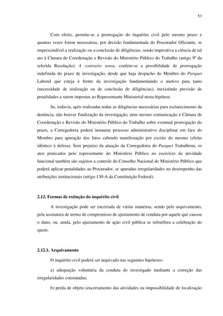 53
Com efeito, permite-se a prorrogação do inquérito civil pelo mesmo prazo e
quantas vezes forem necessárias, por decisão fundamentada do Procurador Oficiante, se
imprescindível a realização ou a conclusão de diligências, sendo imperativa a ciência de tal
ato à Câmara de Coordenação e Revisão do Ministério Público do Trabalho (artigo 9º da
referida Resolução). A contrario sensu, confere-se a possibilidade de prorrogação
indefinida do prazo de investigação, desde que haja despacho do Membro do Parquet
Laboral que esteja à frente da investigação fundamentando o motivo para tanto
(necessidade de realização ou de conclusão de diligências), inexistindo previsão de
penalidades a serem impostas ao Representante Ministerial nesta hipótese.
Se, todavia, após realizadas todas as diligências necessárias para esclarecimento da
denúncia, não houver finalização da investigação, nem mesmo comunicação à Câmara de
Coordenação e Revisão do Ministério Público do Trabalho sobre eventual prorrogação do
prazo, a Corregedoria poderá instaurar processo administrativo disciplinar em face do
Membro para apuração dos fatos cabendo manifestação por escrito do mesmo (efeito
idêntico à defesa). Sem prejuízo da atuação da Corregedoria do Parquet Trabalhista, os
atos praticados pelo representante do Ministério Público no exercício da atividade
funcional também são sujeitos a controle do Conselho Nacional do Ministério Público que
poderá aplicar penalidades ao Procurador, se apuradas irregularidades no desempenho das
atribuições institucionais (artigo 130-A da Constituição Federal).
2.12. Formas de extinção do inquérito civil
A investigação pode ser encerrada de várias maneiras, sendo pelo arquivamento,
pela assinatura de termo de compromisso de ajustamento de conduta por aquele que causou
o dano, ou, ainda, pelo ajuizamento de ação civil pública se infrutífera a celebração do
ajuste.
2.12.1. Arquivamento
O inquérito civil poderá ser arquivado nas seguintes hipóteses:
a) adequação voluntária da conduta do investigado mediante a correção das
irregularidades constatadas;
b) perda de objeto (encerramento das atividades ou impossibilidade de localização
 