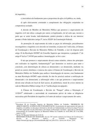 54
do inquirido);
c) inexistência de fundamento para a propositura da ação civil pública, ou, ainda,
d) após efetivamente constatado o cumprimento das obrigações estipuladas no
compromisso assinado.
A decisão do Membro do Ministério Público que promove o arquivamento do
inquérito civil não obsta a atuação por outros co-legitimados, de tal sorte que, mesmo a
parte que se sentir lesada, individualmente, poderá postular a defesa de seu interesse
perante o Poder Judiciário (artigo 5º, inciso XXXV da Constituição Federal).
As promoções de arquivamento de todas as peças de informação, procedimentos
investigatórios e inquéritos civis deverão ser remetidas, no prazo de 3 (três) dias, à Câmara
de Coordenação e Revisão do Ministério Público do Trabalho, a teor do disposto pelo
artigo 10 da Resolução 69/2007 do Conselho Superior que interpretou o parágrafo 1º do
artigo 9º da Lei 7.347/85 para análise e homologação, se for o caso.
O ato que promove o arquivamento deverá conter relatório, síntese dos principais
atos realizados no inquérito, fundamentação51
que demonstre os motivos para tanto e
conclusão, com determinação de ciência ao denunciante e ao denunciado, mediante via
postal ou correio eletrônico e remessa dos autos à Câmara de Coordenação e Revisão do
Ministério Público do Trabalho para análise e homologação do mesmo, com fundamento
na atual Resolução 69/2007 supra referida. Se não for possível realizar a notificação do
denunciado e do denunciante, a informação sobre o ato que promoveu o arquivamento
deverá estar afixada em local de fácil acesso, de preferência, mural de avisos interno na
sede do Ministério Público (artigo 10, § 1º da Resolução em epígrafe).
A Câmara de Coordenação e Revisão do “Parquet” editou a Orientação nº
11/201052
enfatizando a necessidade de exaurimento prévio de todas as diligências
necessárias pelo Presidente do inquérito civil antes de realizar o arquivamento dos autos.
51
Precedente 09 do Conselho Superior do Ministério Público do Trabalho: “PROMOÇÃO DE
ARQUIVAMENTO. AUSÊNCIA DE FUNDAMENTAÇÃO. As promoções de arquivamento dos autos do
inquérito civil público ou das peças informativas deverão ser fundamentadas na forma do artigo 9º da Lei
7.347/85, implicando sua não observância a devolução ao Procurador vinculado”. Aprovado na 104ª Sessão
Extraordinária do Conselho Superior do Ministério Público do Trabalho de 18.02.2004, DJ 27.02.2004,
seção I, p. 822.
52
Ata da 174ª Reunião Ordinária de 23.02.10.
MINISTÉRIO PÚBLICO DO TRABALHO. Ata da 174ª reunião ordinária da Câmara de Coordenação e
Revisão do Ministério Público do Trabalho. Disponível em:
<https://intranet.pgt.mpt.gov.br/camara/detalhe.php?cod_info=551>. Acesso em: 04 nov. 2010.
 