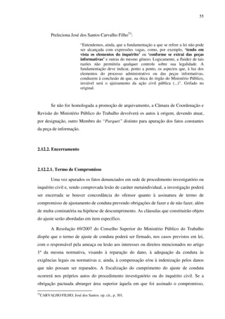 55
Preleciona José dos Santos Carvalho Filho53
:
“Entendemos, ainda, que a fundamentação a que se refere a lei não pode
ser alcançada com expressões vagas, como, por exemplo, ‘tendo em
vista os elementos do inquérito’ ou ‘conforme se extrai das peças
informativas’ e outras do mesmo gênero. Logicamente, a fluidez de tais
razões não permitiria qualquer controle sobre sua legalidade. A
fundamentação deve indicar, ponto a ponto, os aspectos que, à luz dos
elementos do processo administrativo ou das peças informativas,
conduzem à conclusão de que, na ótica do órgão do Ministério Público,
inviável será o ajuizamento da ação civil pública (...)”. Grifado no
original.
Se não for homologada a promoção de arquivamento, a Câmara de Coordenação e
Revisão do Ministério Público do Trabalho devolverá os autos à origem, devendo atuar,
por designação, outro Membro do “Parquet” distinto para apuração dos fatos constantes
da peça de informação.
2.12.2. Encerramento
2.12.2.1. Termo de Compromisso
Uma vez apurados os fatos denunciados em sede de procedimento investigatório ou
inquérito civil e, sendo comprovada lesão de caráter metaindividual, a investigação poderá
ser encerrada se houver concordância do ofensor quanto à assinatura de termo de
compromisso de ajustamento de conduta prevendo obrigações de fazer e de não fazer, além
de multa cominatória na hipótese de descumprimento. As cláusulas que constituirão objeto
do ajuste serão abordadas em item específico.
A Resolução 69/2007 do Conselho Superior do Ministério Público do Trabalho
dispõe que o termo de ajuste de conduta poderá ser firmado, nos casos previstos em lei,
com o responsável pela ameaça ou lesão aos interesses ou direitos mencionados no artigo
1º da mesma normativa, visando à reparação do dano, à adequação da conduta às
exigências legais ou normativas e, ainda, à compensação e/ou à indenização pelos danos
que não possam ser reparados. A fiscalização do cumprimento do ajuste de conduta
ocorrerá nos próprios autos do procedimento investigatório ou do inquérito civil. Se a
obrigação pactuada abranger área superior àquela em que foi assinado o compromisso,
53
CARVALHO FILHO, José dos Santos. op. cit., p. 301.
 