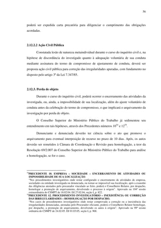 56
poderá ser expedida carta precatória para diligenciar o cumprimento das obrigações
acordadas.
2.12.2.2 Ação Civil Pública
Constatada lesão de natureza metaindividual durante o curso do inquérito civil e, na
hipótese de discordância do investigado quanto à adequação voluntária de sua conduta
mediante assinatura do termo de compromisso de ajustamento de conduta, deverá ser
proposta ação civil pública para correção das irregularidades apuradas, com fundamento no
disposto pelo artigo 3º da Lei 7.347/85.
2.12.3. Perda de objeto
Durante o curso do inquérito civil, poderá ocorrer o encerramento das atividades da
investigada, ou, ainda, a impossibilidade de sua localização, além do ajuste voluntário de
conduta antes da celebração do termo de compromisso, o que implicará o arquivamento da
investigação por perda de objeto.
O Conselho Superior do Ministério Público do Trabalho já sedimentou seu
entendimento em tais hipóteses, através dos Precedentes números 1054
e 1255
.
Denunciante e denunciada deverão ter ciência sobre o ato que promove o
arquivamento para eventual interposição de recurso no prazo de 10 dias. Após, os autos
deverão ser remetidos à Câmara de Coordenação e Revisão para homologação, a teor da
Resolução 69/2.007 do Conselho Superior do Ministério Público do Trabalho para análise
e homologação, se for o caso.
54
PRECEDENTE 10. EMPRESA – SOCIEDADE – ENCERRAMENTO DE ATIVIDADES OU
IMPOSSIBILIDADE DE SUA LOCALIZAÇÃO.
“Nos procedimentos investigatórios onde restar configurado o encerramento de atividades de empresa,
sociedades ou entidade investigada ou denunciada, ou tornar-se impossível sua localização, após a exaustão
das diligências atestados pelo procurador vinculado ao feito, poderá o Conselheiro Relator, por despacho,
homologar a promoção de arquivamento, devolvendo o processo à origem”. Aprovado na 104ª sessão
extraordinária do CSMPT de 18.02.04. DJ 27.02.04, seção I, p. 822.
55
PRECEDENTE 12. PROCEDIMENTO INVESTIGATÓRIO – INEXISTÊNCIA OU CORREÇÃO
DAS IRREGULARIDADES – HOMOLOGAÇÃO POR DESPACHO.
“Nos casos de procedimentos investigatórios onde restar comprovada a correção ou a inexistência das
irregularidades denunciadas, atestadas pelo Procurador oficiante, poderá o Conselheiro Relator homologar,
por despacho, a promoção de arquivamento, devolvendo os autos à origem”. Aprovado na 99ª sessão
ordinária do CSMPT de 24.02.05. DJ 01.03.05, seção I, p. 968.
 