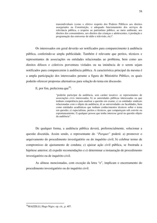 58
transindividuais (como o efetivo respeito dos Poderes Públicos aos direitos
assegurados na Constituição, o adequado funcionamento dos serviços de
relevância pública, o respeito ao patrimônio público, ao meio ambiente, aos
direitos dos consumidores, aos direitos das crianças e adolescentes, à produção e
programação das emissoras de rádio e televisão, etc)”.
Os interessados em geral deverão ser notificados para comparecimento à audiência
pública, conferindo-se ampla publicidade. Também é relevante que peritos, técnicos e
representantes de associações ou entidades relacionadas ao problema, bem como aos
direitos difusos e coletivos porventura violados ou na iminência de o serem sejam
notificados para comparecerem à audiência pública. A característica principal da mesma é
a ampla participação dos interessados perante a figura do Ministério Público, os quais
poderão oferecer propostas alternativas para solução do tema em discussão.
E, por fim, preleciona que58
:
“poderão participar da audiência, sem caráter taxativo: a) representantes de
associações civis interessadas; b) as autoridades públicas interessadas ou que
tenham competência para analisar a questão em exame; c) as entidades sindicais
relacionadas com o objeto da audiência; d) as universidades ou faculdades, bem
como entidades acadêmicas que tenham conhecimentos técnicos sobre o tema
em questão; e) especialistas, peritos e técnicos, que compareçam sob convite ou
espontaneamente; f) qualquer pessoa que tenha interesse geral na questão objeto
da audiência”.
De qualquer forma, a audiência pública deverá, preferencialmente, solucionar a
questão discutida. Assim sendo, o representante do “Parquet” poderá: a) promover o
arquivamento do procedimento investigatório ou do inquérito civil; b) celebrar termo de
compromisso de ajustamento de conduta; c) ajuizar ação civil pública, se frustrada a
hipótese anterior; d) expedir recomendações e e) determinar a instauração de procedimento
investigatório ou de inquérito civil.
As alíneas mencionadas, com exceção da letra “e”, implicam o encerramento do
procedimento investigatório ou do inquérito civil.
58
MAZZILLI, Hugo Nigro. op. cit., p. 407.
 