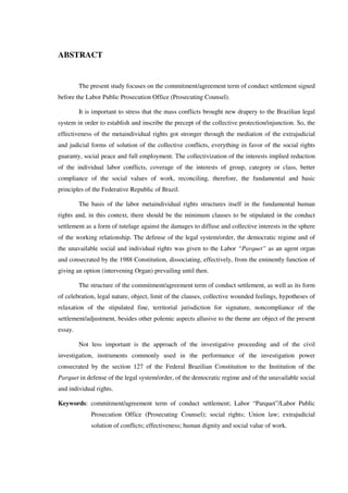 ABSTRACT
The present study focuses on the commitment/agreement term of conduct settlement signed
before the Labor Public Prosecution Office (Prosecuting Counsel).
It is important to stress that the mass conflicts brought new drapery to the Brazilian legal
system in order to establish and inscribe the precept of the collective protection/injunction. So, the
effectiveness of the metaindividual rights got stronger through the mediation of the extrajudicial
and judicial forms of solution of the collective conflicts, everything in favor of the social rights
guaranty, social peace and full employment. The collectivization of the interests implied reduction
of the individual labor conflicts, coverage of the interests of group, category or class, better
compliance of the social values of work, reconciling, therefore, the fundamental and basic
principles of the Federative Republic of Brazil.
The basis of the labor metaindividual rights structures itself in the fundamental human
rights and, in this context, there should be the minimum clauses to be stipulated in the conduct
settlement as a form of tutelage against the damages to diffuse and collective interests in the sphere
of the working relationship. The defense of the legal system/order, the democratic regime and of
the unavailable social and individual rights was given to the Labor “Parquet” as an agent organ
and consecrated by the 1988 Constitution, dissociating, effectively, from the eminently function of
giving an option (intervening Organ) prevailing until then.
The structure of the commitment/agreement term of conduct settlement, as well as its form
of celebration, legal nature, object, limit of the clauses, collective wounded feelings, hypotheses of
relaxation of the stipulated fine, territorial jurisdiction for signature, noncompliance of the
settlement/adjustment, besides other polemic aspects allusive to the theme are object of the present
essay.
Not less important is the approach of the investigative proceeding and of the civil
investigation, instruments commonly used in the performance of the investigation power
consecrated by the section 127 of the Federal Brazilian Constitution to the Institution of the
Parquet in defense of the legal system/order, of the democratic regime and of the unavailable social
and individual rights.
Keywords: commitment/agreement term of conduct settlement; Labor “Parquet”/Labor Public
Prosecution Office (Prosecuting Counsel); social rights; Union law; extrajudicial
solution of conflicts; effectiveness; human dignity and social value of work.
 