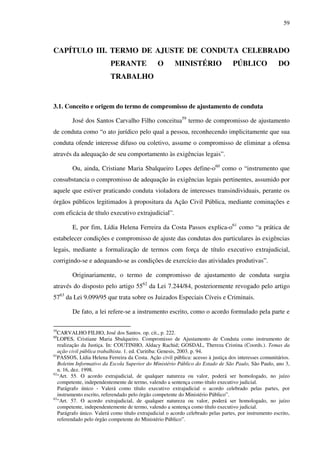 59
CAPÍTULO III. TERMO DE AJUSTE DE CONDUTA CELEBRADO
PERANTE O MINISTÉRIO PÚBLICO DO
TRABALHO
3.1. Conceito e origem do termo de compromisso de ajustamento de conduta
José dos Santos Carvalho Filho conceitua59
termo de compromisso de ajustamento
de conduta como “o ato jurídico pelo qual a pessoa, reconhecendo implicitamente que sua
conduta ofende interesse difuso ou coletivo, assume o compromisso de eliminar a ofensa
através da adequação de seu comportamento às exigências legais”.
Ou, ainda, Cristiane Maria Sbalqueiro Lopes define-o60
como o “instrumento que
consubstancia o compromisso de adequação às exigências legais pertinentes, assumido por
aquele que estiver praticando conduta violadora de interesses transindividuais, perante os
órgãos públicos legitimados à propositura da Ação Civil Pública, mediante cominações e
com eficácia de título executivo extrajudicial”.
E, por fim, Lídia Helena Ferreira da Costa Passos explica-o61
como “a prática de
estabelecer condições e compromisso de ajuste das condutas dos particulares às exigências
legais, mediante a formalização de termos com força de título executivo extrajudicial,
corrigindo-se e adequando-se as condições de exercício das atividades produtivas”.
Originariamente, o termo de compromisso de ajustamento de conduta surgiu
através do disposto pelo artigo 5562
da Lei 7.244/84, posteriormente revogado pelo artigo
5763
da Lei 9.099/95 que trata sobre os Juizados Especiais Cíveis e Criminais.
De fato, a lei refere-se a instrumento escrito, como o acordo formulado pela parte e
59
CARVALHO FILHO, José dos Santos. op. cit., p. 222.
60
LOPES, Cristiane Maria Sbalqueiro. Compromisso de Ajustamento de Conduta como instrumento de
realização da Justiça. In: COUTINHO, Aldacy Rachid; GOSDAL, Thereza Cristina (Coords.). Temas da
ação civil pública trabalhista. 1. ed. Curitiba: Genesis, 2003. p. 94.
61
PASSOS, Lídia Helena Ferreira da Costa. Ação civil pública: acesso à justiça dos interesses comunitários.
Boletim Informativo da Escola Superior do Ministério Público do Estado de São Paulo, São Paulo, ano 3,
n. 16, dez. 1998.
62
“Art. 55. O acordo extrajudicial, de qualquer natureza ou valor, poderá ser homologado, no juízo
competente, independentemente de termo, valendo a sentença como título executivo judicial.
Parágrafo único - Valerá como título executivo extrajudicial o acordo celebrado pelas partes, por
instrumento escrito, referendado pelo órgão competente do Ministério Público”.
63
“Art. 57. O acordo extrajudicial, de qualquer natureza ou valor, poderá ser homologado, no juízo
competente, independentemente de termo, valendo a sentença como título executivo judicial.
Parágrafo único. Valerá como título extrajudicial o acordo celebrado pelas partes, por instrumento escrito,
referendado pelo órgão competente do Ministério Público”.
 