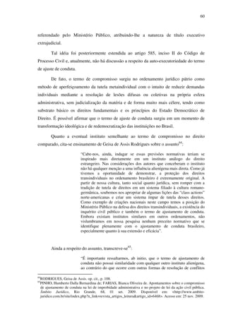 60
referendado pelo Ministério Público, atribuindo-lhe a natureza de título executivo
extrajudicial.
Tal idéia foi posteriormente estendida ao artigo 585, inciso II do Código de
Processo Civil e, atualmente, não há discussão a respeito da auto-executoriedade do termo
de ajuste de conduta.
De fato, o termo de compromisso surgiu no ordenamento jurídico pátrio como
método de aperfeiçoamento da tutela metaindividual com o intuito de reduzir demandas
individuais mediante a resolução de lesões difusas ou coletivas na própria esfera
administrativa, sem judicialização da matéria e de forma muito mais célere, tendo como
substrato básico os direitos fundamentais e os princípios do Estado Democrático de
Direito. É possível afirmar que o termo de ajuste de conduta surgiu em um momento de
transformação ideológica e de redemocratização das instituições no Brasil.
Quanto a eventual instituto semelhante ao termo de compromisso no direito
comparado, cita-se ensinamento de Geisa de Assis Rodrigues sobre o assunto64
:
“Cabe-nos, ainda, indagar se essas previsões normativas teriam se
inspirado mais diretamente em um instituto análogo do direito
estrangeiro. Nas considerações dos autores que conceberam o instituto
não há qualquer menção a uma influência alienígena mais direta. Como já
tivemos a oportunidade de demonstrar, a proteção dos direitos
transindividuais no ordenamento brasileiro é extremamente original. A
partir de nossa cultura, tanto social quanto jurídica, sem romper com a
tradição de tutela de direitos em um sistema filiado à cultura romano-
germânica, soubemos nos apropriar de algumas lições das “class actions”
norte-americanas e criar um sistema ímpar de tutela desses direitos.
Como exemplo de criações nacionais neste campo temos a posição do
Ministério Público na defesa dos direitos transindividuais, a existência do
inquérito civil público e também o termo de ajustamento de conduta.
Embora existam institutos similares em outros ordenamentos, não
vislumbramos em nossa pesquisa nenhum preceito normativo que se
identifique plenamente com o ajustamento de conduta brasileiro,
especialmente quanto à sua extensão e eficácia”.
Ainda a respeito do assunto, transcreve-se65
:
“É importante ressaltarmos, ab initio, que o termo de ajustamento de
conduta não possui similaridade com qualquer outro instituto alienígena,
ao contrário do que ocorre com outras formas de resolução de conflitos
64
RODRIGUES, Geisa de Assis. op. cit., p. 108.
65
PINHO, Humberto Dalla Bernardina de; FARIAS, Bianca Oliveira de. Apontamentos sobre o compromisso
de ajustamento de conduta na lei de improbidade administrativa e no projeto de lei da ação civil pública.
Âmbito Jurídico, Rio Grande, 68, 01 set. 2009. Disponível em: <http://www.ambito-
juridico.com.br/site/index.php?n_link=revista_artigos_leitura&artigo_id=6468>. Acesso em: 25 nov. 2009.
 