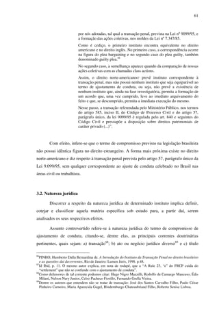 61
por nós adotadas, tal qual a transação penal, prevista na Lei nº 9099/95, e
a formação das ações coletivas, nos moldes da Lei nº 7.347/85.
Como é cediço, o primeiro instituto encontra equivalente no direito
americano e no direito inglês. No primeiro caso, a correspondência ocorre
na figura do plea bargaining e no segundo caso do plea guilty, também
denominado guilty plea.66
No segundo caso, a semelhança aparece quando da comparação de nossas
ações coletivas com as chamadas class actions.
Assim, o direito norte-americano67 prevê instituto correspondente à
transação penal, mas não possui nenhum instituto que seja equiparável ao
termo de ajustamento de conduta, ou seja, não prevê a existência de
nenhum instituto que, ainda na fase investigatória, permita a formação de
um acordo que, uma vez cumprido, leve ao imediato arquivamento do
feito e que, se descumprido, permita a imediata execução do mesmo.
Nesse passo, a transação referendada pelo Ministério Público, nos termos
do artigo 585, inciso II, do Código de Processo Civil e do artigo 57,
parágrafo único, da lei 9099/95 é regulada pelo art. 840 e seguintes do
Código Civil e pressupõe a disposição sobre direitos patrimoniais de
caráter privado (...)”.
Com efeito, infere-se que o termo de compromisso previsto na legislação brasileira
não possui idêntica figura no direito estrangeiro. A forma mais próxima existe no direito
norte-americano e diz respeito à transação penal prevista pelo artigo 57, parágrafo único da
Lei 9.099/95, sem qualquer correspondente ao ajuste de conduta celebrado no Brasil nas
áreas civil ou trabalhista.
3.2. Natureza jurídica
Discorrer a respeito da natureza jurídica de determinado instituto implica definir,
cotejar e classificar aquela matéria específica sob estudo para, a partir daí, serem
analisados os seus respectivos efeitos.
Assunto controvertido refere-se à natureza jurídica do termo de compromisso de
ajustamento de conduta, citando-se, dentre elas, as principais correntes doutrinárias
pertinentes, quais sejam: a) transação68
; b) ato ou negócio jurídico diverso69
e c) título
66
PINHO, Humberto Dalla Bernardina de. A Introdução do Instituto da Transação Penal no direito brasileiro
e as questões daí decorrentes, Rio de Janeiro: Lumen Juris, 1998. p.48.
67
Id Ibid, p. 11. O mesmo autor explica, em nota de rodapé, que a “A Rule 23, “e” do FRCP cuida do
“settlement” que não se confunde com o ajustamento de conduta”.
68
Como defensores de tal corrente podemos citar: Hugo Nigro Mazzilli, Rodolfo de Camargo Mancuso, Édis
Milaré, Nelson Nery Junior, Celso Pacheco Fiorillo, Fernando Grella Vieira.
69
Dentre os autores que entendem não se tratar de transação: José dos Santos Carvalho Filho, Paulo Cézar
Pinheiro Carneiro, Maria Aparecida Gugel, Hindemburgo Chateaubriand Filho, Roberto Senise Lisboa.
 