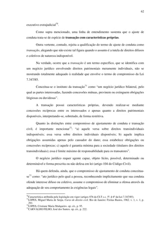 62
executivo extrajudicial70
.
Como supra mencionado, uma linha de entendimento sustenta que o ajuste de
conduta trata-se de espécie de transação com características próprias.
Outra vertente, contudo, rejeita a qualificação do termo de ajuste de conduta como
transação, alegando que não existe tal figura quando o assunto é a tutela de direitos difusos
e coletivos de natureza indisponível.
Na verdade, ocorre que a transação é um termo específico, que se identifica com
um negócio jurídico envolvendo direitos patrimoniais meramente individuais, não se
mostrando totalmente adequado à realidade que envolve o termo de compromisso da Lei
7.347/85.
Conceitua-se o instituto da transação71
como “um negócio jurídico bilateral, pelo
qual as partes interessadas, fazendo concessões mútuas, previnem ou extinguem obrigações
litigiosas ou duvidosas”.
A transação possui características próprias, devendo realizar-se mediante
concessões recíprocas entre os interessados e apenas quanto a direitos patrimoniais
disponíveis, interpretando-se, sobretudo, de forma restritiva.
Quanto às distinções entre compromisso de ajustamento de conduta e transação
civil, é importante mencionar72
: “a) aquele versa sobre direitos transindividuais
indisponíveis; essa versa sobre direitos individuais disponíveis; b) aquele implica
obrigações assumidas apenas pelo causador do dano; essa estabelece obrigações ou
concessões recíprocas; c) aquele é garantia mínima para a sociedade (titulares dos direitos
transindividuais); essa é limite máximo de responsabilidade para os transatores”.
O negócio jurídico requer agente capaz, objeto lícito, possível, determinado ou
determinável e forma prescrita ou não defesa em lei (artigo 104 do Código Civil).
Há quem defenda, ainda, que o compromisso de ajustamento de conduta conceitua-
se73
como: “ato jurídico pelo qual a pessoa, reconhecendo implicitamente que sua conduta
ofende interesse difuso ou coletivo, assume o compromisso de eliminar a ofensa através da
adequação de seu comportamento às exigências legais”.
70
Característica atribuída pela legislação em vigor (artigos 876 da CLT c.c. 5º, § 6º da Lei 7.347/85).
71
LOPES, Miguel Maria de Serpa. Curso de direito civil. Rio de Janeiro: Freitas Bastos, 1962. v. 1, v. 1, p.
291.
72
LOPES, Cristiane Maria Sbalqueiro. op. cit., p. 95.
73
CARVALHO FILHO, José dos Santos. op. cit., p. 222.
 