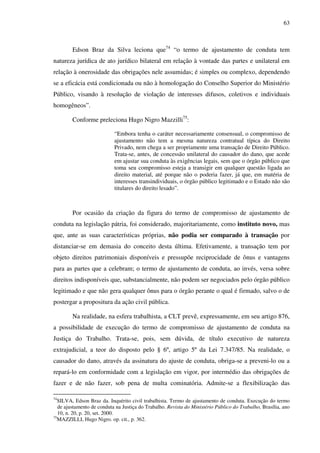 63
Edson Braz da Silva leciona que74
“o termo de ajustamento de conduta tem
natureza jurídica de ato jurídico bilateral em relação à vontade das partes e unilateral em
relação à onerosidade das obrigações nele assumidas; é simples ou complexo, dependendo
se a eficácia está condicionada ou não à homologação do Conselho Superior do Ministério
Público, visando à resolução de violação de interesses difusos, coletivos e individuais
homogêneos”.
Conforme preleciona Hugo Nigro Mazzilli75
:
“Embora tenha o caráter necessariamente consensual, o compromisso de
ajustamento não tem a mesma natureza contratual típica do Direito
Privado, nem chega a ser propriamente uma transação de Direito Público.
Trata-se, antes, de concessão unilateral do causador do dano, que acede
em ajustar sua conduta às exigências legais, sem que o órgão público que
toma seu compromisso esteja a transigir em qualquer questão ligada ao
direito material, até porque não o poderia fazer, já que, em matéria de
interesses transindividuais, o órgão público legitimado e o Estado não são
titulares do direito lesado”.
Por ocasião da criação da figura do termo de compromisso de ajustamento de
conduta na legislação pátria, foi considerado, majoritariamente, como instituto novo, mas
que, ante as suas características próprias, não podia ser comparado à transação por
distanciar-se em demasia do conceito desta última. Efetivamente, a transação tem por
objeto direitos patrimoniais disponíveis e pressupõe reciprocidade de ônus e vantagens
para as partes que a celebram; o termo de ajustamento de conduta, ao invés, versa sobre
direitos indisponíveis que, substancialmente, não podem ser negociados pelo órgão público
legitimado e que não gera qualquer ônus para o órgão perante o qual é firmado, salvo o de
postergar a propositura da ação civil pública.
Na realidade, na esfera trabalhista, a CLT prevê, expressamente, em seu artigo 876,
a possibilidade de execução do termo de compromisso de ajustamento de conduta na
Justiça do Trabalho. Trata-se, pois, sem dúvida, de título executivo de natureza
extrajudicial, a teor do disposto pelo § 6º, artigo 5º da Lei 7.347/85. Na realidade, o
causador do dano, através da assinatura do ajuste de conduta, obriga-se a preveni-lo ou a
repará-lo em conformidade com a legislação em vigor, por intermédio das obrigações de
fazer e de não fazer, sob pena de multa cominatória. Admite-se a flexibilização das
74
SILVA, Edson Braz da. Inquérito civil trabalhista. Termo de ajustamento de conduta. Execução do termo
de ajustamento de conduta na Justiça do Trabalho. Revista do Ministério Público do Trabalho, Brasília, ano
10, n. 20, p. 20, set. 2000.
75
MAZZILLI, Hugo Nigro. op. cit., p. 362.
 