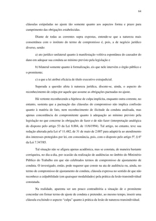 64
cláusulas estipuladas no ajuste tão somente quanto aos aspectos forma e prazo para
cumprimento das obrigações estabelecidas.
Diante de todas as correntes supra expostas, entende-se que a natureza mais
consentânea com o instituto do termo de compromisso é, pois, a de negócio jurídico
diverso, sendo:
a) ato jurídico unilateral quanto à manifestação volitiva espontânea do causador do
dano em adequar sua conduta ao mínimo previsto pela legislação e
b) bilateral somente quanto à formalização, eis que nele intervém o órgão público e
o promitente;
c) a que a lei atribui eficácia de título executivo extrajudicial.
Superada a questão afeta à natureza jurídica, discute-se, ainda, o aspecto do
reconhecimento de culpa por aquele que assume as obrigações pactuadas no ajuste.
Há vertente reconhecendo a hipótese de culpa implícita, enquanto outra corrente, no
entanto, sustenta que a pactuação das cláusulas do compromisso não implica confissão
quanto à matéria de fato, nem reconhecimento de ilicitude da conduta analisada, mas
apenas concordância do compromitente quanto à adequação ao mínimo previsto pela
legislação no que concerne às obrigações de fazer e de não fazer (interpretação analógica
do disposto pelo artigo 53 da Lei 8.884, de 11/6/1994). Tal artigo, no entanto, teve sua
redação alterada pela Lei nº 11.482, de 31 de maio de 2.007 para adaptá-la ao atendimento
dos interesses protegidos por lei, em consonância, pois, com o disposto pelo artigo 5º, § 6º
da Lei 7.347/85.
Tal situação não se afigura apenas acadêmica, mas se constata, de maneira bastante
corriqueira, no dia-a-dia, por ocasião da realização de audiências no âmbito do Ministério
Público do Trabalho em que são celebrados termos de compromisso de ajustamento de
conduta. O investigado, então, pode requerer que conste na ata de audiência ou, ainda, no
termo de compromisso de ajustamento de conduta, cláusula expressa no sentido de que não
reconhece a culpabilidade (em quaisquer modalidades) pela prática da lesão transindividual
constatada.
Na realidade, aparenta ser um pouco contraditória a situação de o promitente
concordar em firmar termo de ajuste de conduta e pretender, ao mesmo tempo, inserir uma
cláusula excluindo o aspecto “culpa” quanto à prática da lesão de natureza transindividual.
 