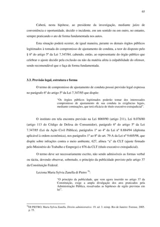 65
Caberá, nesta hipótese, ao presidente da investigação, mediante juízo de
conveniência e oportunidade, decidir o incidente, em um sentido ou em outro, no entanto,
sempre praticando o ato de forma fundamentada nos autos.
Esta situação poderá ocorrer, de igual maneira, perante os demais órgãos públicos
legitimados à tomada do compromisso de ajustamento de conduta, a teor do disposto pelo
§ 6º do artigo 5º da Lei 7.347/84, cabendo, então, ao representante do órgão público que
celebrar o ajuste decidir pela exclusão ou não da matéria afeta à culpabilidade do ofensor,
sendo recomendável que o faça de forma fundamentada.
3.3. Previsão legal, estrutura e forma
O termo de compromisso de ajustamento de conduta possui previsão legal expressa
no parágrafo 6º do artigo 5º da Lei 7.347/85 que dispõe:
“Os órgãos públicos legitimados poderão tomar dos interessados
compromisso de ajustamento de sua conduta às exigências legais,
mediante cominações, que terá eficácia de título executivo extrajudicial”.
O instituto em tela encontra previsão na Lei 8069/90 (artigo 211), Lei 8.078/80
(artigo 113 do Código de Defesa do Consumidor), parágrafo 6º do artigo 5º da Lei
7.347/85 (Lei da Ação Civil Pública), parágrafos 1º ao 4º da Lei nº 8.884/94 (diploma
aplicável à ordem econômica), nos parágrafos 1º ao 8º do art. 79-A da Lei nº 9.605/98, que
dispõe sobre infrações contra o meio ambiente, 627, alínea “a” da CLT (ajuste firmado
pelo Ministério do Trabalho e Emprego) e 876 da CLT (título executivo extrajudicial).
O termo deve ser necessariamente escrito, não sendo admissíveis as formas verbal
ou tácita, devendo observar, sobretudo, o princípio da publicidade previsto pelo artigo 37
da Constituição Federal.
Leciona Maria Sylvia Zanella di Pietro 76
:
“O princípio da publicidade, que vem agora inserido no artigo 37 da
Constituição, exige a ampla divulgação dos atos praticados pela
Administração Pública, ressalvadas as hipóteses de sigilo previstas em
lei”.
76
DI PIETRO, Maria Sylvia Zanella. Direito administrativo. 19. ed. 3. reimp. Rio de Janeiro: Forense, 2005.
p. 75.
 