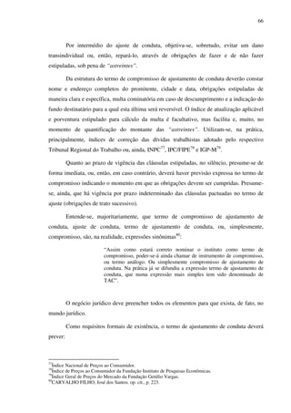 66
Por intermédio do ajuste de conduta, objetiva-se, sobretudo, evitar um dano
transindividual ou, então, repará-lo, através de obrigações de fazer e de não fazer
estipuladas, sob pena de “astreintes”.
Da estrutura do termo de compromisso de ajustamento de conduta deverão constar
nome e endereço completos do promitente, cidade e data, obrigações estipuladas de
maneira clara e específica, multa cominatória em caso de descumprimento e a indicação do
fundo destinatário para a qual esta última será reversível. O índice de atualização aplicável
e porventura estipulado para cálculo da multa é facultativo, mas facilita e, muito, no
momento de quantificação do montante das “astreintes”. Utilizam-se, na prática,
principalmente, índices de correção das dívidas trabalhistas adotado pelo respectivo
Tribunal Regional do Trabalho ou, ainda, INPC77
, IPC/FIPE78
e IGP-M79
.
Quanto ao prazo de vigência das cláusulas estipuladas, no silêncio, presume-se de
forma imediata, ou, então, em caso contrário, deverá haver previsão expressa no termo de
compromisso indicando o momento em que as obrigações devem ser cumpridas. Presume-
se, ainda, que há vigência por prazo indeterminado das cláusulas pactuadas no termo de
ajuste (obrigações de trato sucessivo).
Entende-se, majoritariamente, que termo de compromisso de ajustamento de
conduta, ajuste de conduta, termo de ajustamento de conduta, ou, simplesmente,
compromisso, são, na realidade, expressões sinônimas80
:
“Assim como estará correto nominar o instituto como termo de
compromisso, poder-se-á ainda chamar de instrumento de compromisso,
ou termo análogo. Ou simplesmente compromisso de ajustamento de
conduta. Na prática já se difundiu a expressão termo de ajustamento de
conduta, que numa expressão mais simples tem sido denominado de
TAC”.
O negócio jurídico deve preencher todos os elementos para que exista, de fato, no
mundo jurídico.
Como requisitos formais de existência, o termo de ajustamento de conduta deverá
prever:
77
Índice Nacional de Preços ao Consumidor.
78
Índice de Preços ao Consumidor da Fundação Instituto de Pesquisas Econômicas.
79
Índice Geral de Preços do Mercado da Fundação Getúlio Vargas.
80
CARVALHO FILHO, José dos Santos. op. cit., p. 223.
 
