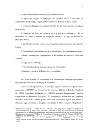 67
a) forma necessariamente escrita, sendo reduzido a termo;
b) objeto que estipule as obrigações de fazer/não fazer81
e sua forma de
cumprimento (modo, tempo e lugar), ambas as hipóteses de forma expressa e clara;
c) se houver obrigação de indenizar, também deverá conter cláusula consignada
neste sentido;
d) indicação do fundo de reparação para o qual será destinado o valor da
indenização ou, então, conversão em obrigação alternativa, a cargo do Membro do
Ministério Público.
e) qualificação completa (nome, endereço, partes compromissadas e representantes
legais);
f) Cominação de astreintes em caso de descumprimento das obrigações pactuadas;
g) Data e assinatura do compromitente e do Membro do Ministério Público do
Trabalho.
h) Lugar em que celebrado;
i) Tempo de vigência das cláusulas se este não for imediato;
j) Liquidez e certeza do título executivo extrajudicial.
Não há necessidade de testemunhas, nem tampouco previsão expressa quanto à
legislação aplicável acerca das obrigações estipuladas.
Citam-se, nesta oportunidade, os principais aspectos constantes do procedimento
correicional nº 02/200082
da Corregedoria do Ministério Público do Trabalho, datado de
28.12.2000, cuja redação foi alterada em 12.02.2008, a respeito da estrutura do “termo de
compromisso de ajustamento de conduta”. Na oportunidade, deliberou-se que o órgão do
Ministério Público do Trabalho poderá tomar dos interessados Ajuste de Conduta às
exigências legais, mediante cominações, com eficácia de título executivo extrajudicial. O
81
Que preveja a adequação da conduta do causador do dano, ainda que potencial, estipulando obrigações de
fazer e de não fazer ou, ainda, de dar, conforme a amplitude da lesão, bem como a reparação a título de
tutela específica ou reparatória/compensatória, observando-se o mínimo previsto pela legislação em vigor.
82
Procedimento correicional nº 02/2000 da Corregedoria do Ministério Público do Trabalho. MINISTÉRIO
PÚBLICO DO TRABALHO. Procedimento correicional nº 02/2000 da Corregedoria do Ministério
Público do Trabalho. Disponível em:
<https://intranet.pgt.mpt.gov.br/corregedoria/detalhe.php?cod_info=152&cod_pai=1>. Acesso em: 24 nov.
2009.
 