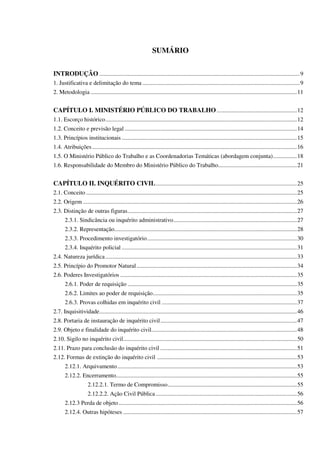 SUMÁRIO
INTRODUÇÃO .......................................................................................................................................9
1. Justificativa e delimitação do tema ..........................................................................................................9
2. Metodologia ...........................................................................................................................................11
CAPÍTULO I. MINISTÉRIO PÚBLICO DO TRABALHO......................................................12
1.1. Escorço histórico.................................................................................................................................12
1.2. Conceito e previsão legal ....................................................................................................................14
1.3. Princípios institucionais ......................................................................................................................15
1.4. Atribuições..........................................................................................................................................16
1.5. O Ministério Público do Trabalho e as Coordenadorias Temáticas (abordagem conjunta)................18
1.6. Responsabilidade do Membro do Ministério Público do Trabalho.....................................................21
CAPÍTULO II. INQUÉRITO CIVIL...............................................................................................25
2.1. Conceito ..............................................................................................................................................25
2.2. Origem ................................................................................................................................................26
2.3. Distinção de outras figuras..................................................................................................................27
2.3.1. Sindicância ou inquérito administrativo...................................................................................27
2.3.2. Representação...........................................................................................................................28
2.3.3. Procedimento investigatório.....................................................................................................30
2.3.4. Inquérito policial ......................................................................................................................31
2.4. Natureza jurídica.................................................................................................................................33
2.5. Princípio do Promotor Natural............................................................................................................34
2.6. Poderes Investigatórios .......................................................................................................................35
2.6.1. Poder de requisição ..................................................................................................................35
2.6.2. Limites ao poder de requisição.................................................................................................35
2.6.3. Provas colhidas em inquérito civil ...........................................................................................37
2.7. Inquisitividade.....................................................................................................................................46
2.8. Portaria de instauração de inquérito civil............................................................................................47
2.9. Objeto e finalidade do inquérito civil..................................................................................................48
2.10. Sigilo no inquérito civil.....................................................................................................................50
2.11. Prazo para conclusão do inquérito civil ............................................................................................51
2.12. Formas de extinção do inquérito civil ..............................................................................................53
2.12.1. Arquivamento.........................................................................................................................53
2.12.2. Encerramento..........................................................................................................................55
2.12.2.1. Termo de Compromisso.......................................................................................55
2.12.2.2. Ação Civil Pública ...............................................................................................56
2.12.3 Perda de objeto........................................................................................................................56
2.12.4. Outras hipóteses .....................................................................................................................57
 