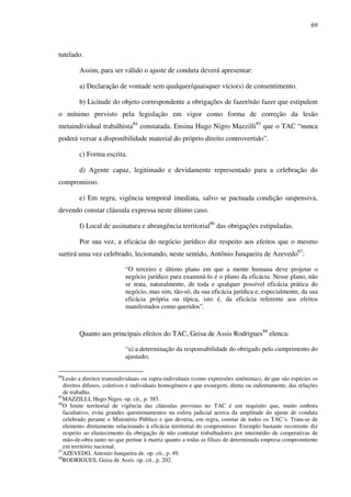 69
tutelado.
Assim, para ser válido o ajuste de conduta deverá apresentar:
a) Declaração de vontade sem qualquer/quaisquer vício(s) de consentimento.
b) Licitude do objeto correspondente a obrigações de fazer/não fazer que estipulem
o mínimo previsto pela legislação em vigor como forma de correção da lesão
metaindividual trabalhista84
constatada. Ensina Hugo Nigro Mazzilli85
que o TAC “nunca
poderá versar a disponibilidade material do próprio direito controvertido”.
c) Forma escrita.
d) Agente capaz, legitimado e devidamente representado para a celebração do
compromisso.
e) Em regra, vigência temporal imediata, salvo se pactuada condição suspensiva,
devendo constar cláusula expressa neste último caso.
f) Local de assinatura e abrangência territorial86
das obrigações estipuladas.
Por sua vez, a eficácia do negócio jurídico diz respeito aos efeitos que o mesmo
surtirá uma vez celebrado, lecionando, neste sentido, Antônio Junqueira de Azevedo87
:
“O terceiro e último plano em que a mente humana deve projetar o
negócio jurídico para examiná-lo é o plano da eficácia. Nesse plano, não
se trata, naturalmente, de toda e qualquer possível eficácia prática do
negócio, mas sim, tão-só, da sua eficácia jurídica e, especialmente, da sua
eficácia própria ou típica, isto é, da eficácia referente aos efeitos
manifestados como queridos”.
Quanto aos principais efeitos do TAC, Geisa de Assis Rodrigues88
elenca:
“a) a determinação da responsabilidade do obrigado pelo cumprimento do
ajustado;
84
Lesão a direitos transindividuais ou supra-individuais (como expressões sinônimas), de que são espécies os
direitos difusos, coletivos e individuais homogêneos e que exsurgem, direta ou indiretamente, das relações
de trabalho.
85
MAZZILLI, Hugo Nigro. op. cit., p. 385.
86
O limite territorial de vigência das cláusulas previstas no TAC é um requisito que, muito embora
facultativo, evita grandes questionamentos na esfera judicial acerca da amplitude do ajuste de conduta
celebrado perante o Ministério Público e que deveria, em regra, constar de todos os TAC´s. Trata-se de
elemento diretamente relacionado à eficácia territorial do compromisso. Exemplo bastante recorrente diz
respeito ao elastecimento da obrigação de não contratar trabalhadores por intermédio de cooperativas de
mão-de-obra tanto no que pertine à matriz quanto a todas as filiais de determinada empresa compromitente
em território nacional.
87
AZEVEDO, Antonio Junqueira de. op. cit., p. 49.
88
RODRIGUES, Geisa de Assis. op. cit., p. 202.
 