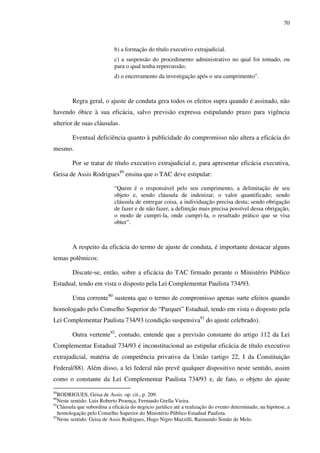 70
b) a formação do título executivo extrajudicial.
c) a suspensão do procedimento administrativo no qual foi tomado, ou
para o qual tenha repercussão;
d) o encerramento da investigação após o seu cumprimento”.
Regra geral, o ajuste de conduta gera todos os efeitos supra quando é assinado, não
havendo óbice à sua eficácia, salvo previsão expressa estipulando prazo para vigência
ulterior de suas cláusulas.
Eventual deficiência quanto à publicidade do compromisso não altera a eficácia do
mesmo.
Por se tratar de título executivo extrajudicial e, para apresentar eficácia executiva,
Geisa de Assis Rodrigues89
ensina que o TAC deve estipular:
“Quem é o responsável pelo seu cumprimento, a delimitação de seu
objeto e, sendo cláusula de indenizar, o valor quantificado; sendo
cláusula de entregar coisa, a individuação precisa desta; sendo obrigação
de fazer e de não fazer, a definição mais precisa possível dessa obrigação,
o modo de cumpri-la, onde cumpri-la, o resultado prático que se visa
obter”.
A respeito da eficácia do termo de ajuste de conduta, é importante destacar alguns
temas polêmicos:
Discute-se, então, sobre a eficácia do TAC firmado perante o Ministério Público
Estadual, tendo em vista o disposto pela Lei Complementar Paulista 734/93.
Uma corrente90
sustenta que o termo de compromisso apenas surte efeitos quando
homologado pelo Conselho Superior do “Parquet” Estadual, tendo em vista o disposto pela
Lei Complementar Paulista 734/93 (condição suspensiva91
do ajuste celebrado).
Outra vertente92
, contudo, entende que a previsão constante do artigo 112 da Lei
Complementar Estadual 734/93 é inconstitucional ao estipular eficácia de título executivo
extrajudicial, matéria de competência privativa da União (artigo 22, I da Constituição
Federal/88). Além disso, a lei federal não prevê qualquer dispositivo neste sentido, assim
como o constante da Lei Complementar Paulista 734/93 e, de fato, o objeto do ajuste
89
RODRIGUES, Geisa de Assis. op. cit., p. 209.
90
Neste sentido: Luis Roberto Proença, Fernando Grella Vieira.
91
Cláusula que subordina a eficácia do negócio jurídico até a realização do evento determinado, na hipótese, a
homologação pelo Conselho Superior do Ministério Público Estadual Paulista.
92
Neste sentido: Geisa de Assis Rodrigues, Hugo Nigro Mazzilli, Raimundo Simão de Melo.
 