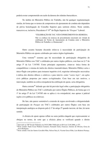 71
poderia restar comprometido em razão da demora dos trâmites burocráticos.
No âmbito do Ministério Público do Trabalho, não há qualquer regulamentação
similar, de forma que os termos de compromisso de ajustamento de conduta não dependem
de prévia homologação do Conselho Superior para surtirem efeitos. Neste sentido,
transcreve-se, inclusive, Precedente nº 1993
do Órgão Superior do “Parquet” Laboral:
“CELEBRAÇÃO DE TAC. NÃO CONHECIMENTO DA REMESSA.
Não se conhece da remessa de procedimento encerrado em virtude de
celebração de Termo de Ajustamento de Conduta entre o Ministério
Público do Trabalho e o Denunciado”.
Outro assunto bastante discutido refere-se à necessidade de participação do
Ministério Público em ajustes celebrados por outros órgãos legitimados.
Uma vertente94
sustenta que há necessidade de participação obrigatória do
Ministério Público nos TAC´s celebrados por outros órgãos públicos, com base no § 1º do
artigo 5º da Lei 7.347/85. Como principais argumentos, citam-se: única forma de
compatibilizar o sistema de tutela dos direitos transindividuais; Ministério Público seria o
único Órgão com poderes para instaurar inquérito civil, requisitar informações necessárias
à defesa dos direitos difusos e coletivos e para intervir, como “custos legis”, em ações
civis públicas propostas por outros co-legitimados. Com base em tais motivos, a
intervenção, também na esfera extrajudicial da celebração do ajuste, seria obrigatória.
Outra corrente95
defende que não há previsão legal sobre a participação obrigatória
do Ministério Público nos TAC´s celebrados por outros Órgãos Públicos, de forma que o §
1º do artigo 5º da Lei 7.347/85 não se aplica à via extrajudicial, mas apenas à judicial
(ações civis públicas ou coletivas).
De fato, não parece sustentável a extensão de regras envolvendo a obrigatoriedade
de participação do Parquet em TAC´s celebrados por outros Órgãos com base em
interpretação analógica ao disposto pelo § 1º do artigo 5º quando inexiste, de fato, lei neste
sentido.
A eficácia do ajuste apenas reflete na seara jurídica daquele que expressamente se
obrigou no termo, de sorte que a eficácia plena se verificará quando o direito
93
Aprovado na 108ª Sessão Ordinária em 30.03.2006. Publicado no DJ-I em 12.04.2006, p. 475.
94
Neste sentido: Paulo Cezar Pinheiro Carneiro, Fernando Grela, Francisco Antonio de Oliveira, Geisa de
Assis Rodrigues.
95
Neste sentido: José dos Santos Carvalho Filho, Nelson Nery Jr, Vicente Greco Filho, Luis Roberto Proença.
 