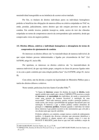 72
metaindividual transgredido ou na iminência de ocorrer estiver tutelado.
Por fim, os titulares de direitos individuais puros ou individuais homogêneos
poderão se beneficiar das obrigações de natureza difusa ou coletiva estipuladas no TAC ou,
então, postular, judicialmente, outros direitos que não estejam previstos no ajuste de
conduta. Em sentido inverso, poderão insurgir-se, ainda, acerca do teor das cláusulas
estipuladas no termo de compromisso através da correspondente ação anulatória, desde que
comprovados vícios do negócio jurídico.
3.5. Direitos difusos, coletivos e individuais homogêneos e abrangência do termo de
compromisso de ajustamento de conduta
Os interesses ou direitos difusos são “os transindividuais de natureza indivisível, de
que sejam titulares pessoas indeterminadas e ligadas por circunstâncias de fato” (Lei
8.078/90, artigo 81, inciso III).
Por oportuno, os interesses ou direitos coletivos são “os transindividuais de
natureza indivisível, de que seja titular grupo, categoria ou classe de pessoas ligadas entre
si ou com a parte contrária por uma relação-jurídica base” (Lei 8.078/90, artigo 81, inciso
II).
Com efeito, não há dúvida a respeito da legitimidade do Ministério Público para a
tutela dos direitos difusos e coletivos.
Neste sentido, preleciona José dos Santos Carvalho Filho 96
:
“A figura do interesse sempre foi distinta da noção de direito, tendo
aquela sentido mais amplo que o desta. CARNELUTTI associava a noção
de interesse à de necessidade dos indivíduos, de modo a caracterizá-lo
como uma posição do homem favorável à satisfação de uma
necessidade97
. Nem todo interesse, porém, recebe a proteção jurídica e,
sendo assim, não enseja a possibilidade de qualquer mecanismo para sua
satisfação. O interesse a que a ordem jurídica confere elementos de
proteção é o interesse jurídico. Somente quando o indivíduo for titular
desse interesse é que poderá socorrer-se dos instrumentos que a lei põe a
seu alcance para que seja ele satisfeito.
O direito subjetivo, ao contrário, sempre merece a tutela do ordenamento
jurídico. A despeito das diversas correntes que procuram identificar o
direito subjetivo (e alguns autores até o negam, como é o caso de
DUGUIT E KELSEN), pode dizer-se que tem sido acolhida a noção de
96
CARVALHO FILHO, José dos Santos. op. cit., p. 27-28.
97
CARNELUTTI, Sistema de Derecho Procesal Civil, p. 11 apud CARVALHO FILHO, José dos Santos. op.
cit., p. 27.
 