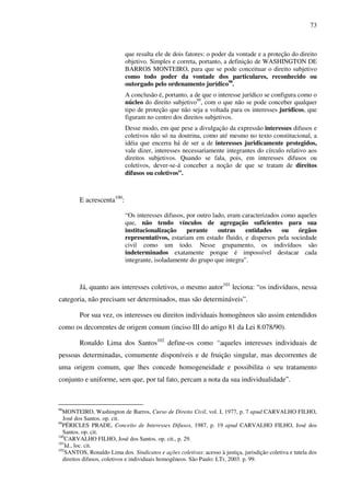 73
que resulta ele de dois fatores: o poder da vontade e a proteção do direito
objetivo. Simples e correta, portanto, a definição de WASHINGTON DE
BARROS MONTEIRO, para que se pode conceituar o direito subjetivo
como todo poder da vontade dos particulares, reconhecido ou
outorgado pelo ordenamento jurídico98
.
A conclusão é, portanto, a de que o interesse jurídico se configura como o
núcleo do direito subjetivo99
, com o que não se pode conceber qualquer
tipo de proteção que não seja a voltada para os interesses jurídicos, que
figuram no centro dos direitos subjetivos.
Desse modo, em que pese a divulgação da expressão interesses difusos e
coletivos não só na doutrina, como até mesmo no texto constitucional, a
idéia que encerra há de ser a de interesses juridicamente protegidos,
vale dizer, interesses necessariamente integrantes do círculo relativo aos
direitos subjetivos. Quando se fala, pois, em interesses difusos ou
coletivos, dever-se-á conceber a noção de que se tratam de direitos
difusos ou coletivos”.
E acrescenta100
:
“Os interesses difusos, por outro lado, eram caracterizados como aqueles
que, não tendo vínculos de agregação suficientes para sua
institucionalização perante outras entidades ou órgãos
representativos, estariam em estado fluido, e dispersos pela sociedade
civil como um todo. Nesse grupamento, os indivíduos são
indeterminados exatamente porque é impossível destacar cada
integrante, isoladamente do grupo que integra”.
Já, quanto aos interesses coletivos, o mesmo autor101
leciona: “os indivíduos, nessa
categoria, não precisam ser determinados, mas são determináveis”.
Por sua vez, os interesses ou direitos individuais homogêneos são assim entendidos
como os decorrentes de origem comum (inciso III do artigo 81 da Lei 8.078/90).
Ronaldo Lima dos Santos102
define-os como “aqueles interesses individuais de
pessoas determinadas, comumente disponíveis e de fruição singular, mas decorrentes de
uma origem comum, que lhes concede homogeneidade e possibilita o seu tratamento
conjunto e uniforme, sem que, por tal fato, percam a nota da sua individualidade”.
98
MONTEIRO, Washington de Barros, Curso de Direito Civil, vol. I, 1977, p. 7 apud CARVALHO FILHO,
José dos Santos. op. cit.
99
PÉRICLES PRADE, Conceito de Interesses Difusos, 1987, p. 19 apud CARVALHO FILHO, José dos
Santos. op. cit.
100
CARVALHO FILHO, José dos Santos. op. cit., p. 29.
101
Id., loc. cit.
102
SANTOS, Ronaldo Lima dos. Sindicatos e ações coletivas: acesso à justiça, jurisdição coletiva e tutela dos
direitos difusos, coletivos e individuais homogêneos. São Paulo: LTr, 2003. p. 99.
 