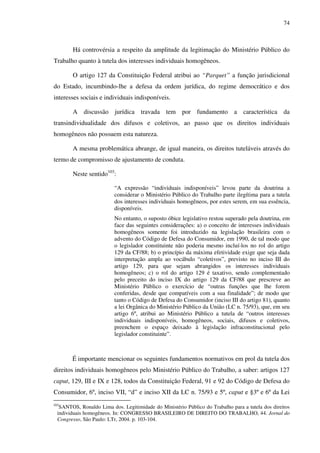 74
Há controvérsia a respeito da amplitude da legitimação do Ministério Público do
Trabalho quanto à tutela dos interesses individuais homogêneos.
O artigo 127 da Constituição Federal atribui ao “Parquet” a função jurisdicional
do Estado, incumbindo-lhe a defesa da ordem jurídica, do regime democrático e dos
interesses sociais e individuais indisponíveis.
A discussão jurídica travada tem por fundamento a característica da
transindividualidade dos difusos e coletivos, ao passo que os direitos individuais
homogêneos não possuem esta natureza.
A mesma problemática abrange, de igual maneira, os direitos tuteláveis através do
termo de compromisso de ajustamento de conduta.
Neste sentido103
:
“A expressão “individuais indisponíveis” levou parte da doutrina a
considerar o Ministério Público do Trabalho parte ilegítima para a tutela
dos interesses individuais homogêneos, por estes serem, em sua essência,
disponíveis.
No entanto, o suposto óbice legislativo restou superado pela doutrina, em
face das seguintes considerações: a) o conceito de interesses individuais
homogêneos somente foi introduzido na legislação brasileira com o
advento do Código de Defesa do Consumidor, em 1990, de tal modo que
o legislador constituinte não poderia mesmo incluí-los no rol do artigo
129 da CF/88; b) o princípio da máxima efetividade exige que seja dada
interpretação ampla ao vocábulo “coletivos”, previsto no inciso III do
artigo 129, para que sejam abrangidos os interesses individuais
homogêneos; c) o rol do artigo 129 é taxativo, sendo complementado
pelo preceito do inciso IX do artigo 129 da CF/88 que prescreve ao
Ministério Público o exercício de “outras funções que lhe forem
conferidas, desde que compatíveis com a sua finalidade”; de modo que
tanto o Código de Defesa do Consumidor (inciso III do artigo 81), quanto
a lei Orgânica do Ministério Público da União (LC n. 75/93), que, em seu
artigo 6º, atribui ao Ministério Público a tutela de “outros interesses
individuais indisponíveis, homogêneos, sociais, difusos e coletivos,
preenchem o espaço deixado à legislação infraconstitucional pelo
legislador constituinte”.
É importante mencionar os seguintes fundamentos normativos em prol da tutela dos
direitos individuais homogêneos pelo Ministério Público do Trabalho, a saber: artigos 127
caput, 129, III e IX e 128, todos da Constituição Federal, 91 e 92 do Código de Defesa do
Consumidor, 6º, inciso VII, “d” e inciso XII da LC n. 75/93 e 5º, caput e §3º e 6º da Lei
103
SANTOS, Ronaldo Lima dos. Legitimidade do Ministério Público do Trabalho para a tutela dos direitos
individuais homogêneos. In: CONGRESSO BRASILEIRO DE DIREITO DO TRABALHO, 44. Jornal do
Congresso, São Paulo: LTr, 2004. p. 103-104.
 