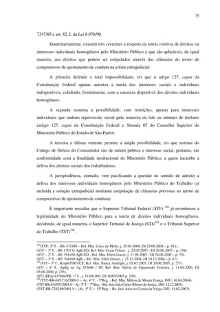 75
7347/85 e art. 82, I, da Lei 8.078/90.
Doutrinariamente, existem três correntes a respeito da tutela coletiva de direitos ou
interesses individuais homogêneos pelo Ministério Público e que são aplicáveis, de igual
maneira, aos direitos que podem ser estipulados através das cláusulas do termo de
compromisso de ajustamento de conduta na esfera extrajudicial:
A primeira defende a total impossibilidade, eis que o artigo 127, caput da
Constituição Federal apenas autoriza a tutela dos interesses sociais e individuais
indisponíveis, colidindo, frontalmente, com a natureza disponível dos direitos individuais
homogêneos.
A segunda sustenta a possibilidade, com restrições, apenas para interesses
individuais que tenham repercussão social pela natureza da lide ou número de titulares
(artigo 127, caput da Constituição Federal e Súmula 07 do Conselho Superior do
Ministério Público do Estado de São Paulo).
A terceira e última vertente permite a ampla possibilidade, eis que normas do
Código de Defesa do Consumidor são de ordem pública e interesse social, portanto, em
conformidade com a finalidade institucional do Ministério Público, a quem incumbe a
defesa dos direitos sociais dos trabalhadores.
A jurisprudência, contudo, vem pacificando a questão no sentido de admitir a
defesa dos interesses individuais homogêneos pelo Ministério Público do Trabalho (aí
incluída a solução extrajudicial mediante estipulação de cláusulas previstas no termo de
compromisso de ajustamento de conduta).
É importante ressaltar que o Supremo Tribunal Federal (STF) 104
já reconheceu a
legitimidade do Ministério Público para a tutela de direitos individuais homogêneos,
decidindo, de igual maneira, o Superior Tribunal de Justiça (STJ)105
e o Tribunal Superior
do Trabalho (TST)106
.
104
(STF- 2ª T. - RE-472489 – Rel. Min. Celso de Mello, j. 29.04.2008, DJ 29.08.2008 – p. 811).
(STF – 2ª T. - RE 470135 AgR-ED, Rel. Min. Cezar Peluso - j. 22.05.2007 - DJ 29.06.2007 – p. 138).
(STF – 2ª T. - RE 394180 AgR-ED - Rel. Min. Ellen Gracie, j. 31.05.2005 - DJ 24.06.2005 – p. 70).
(STF – 2ª T. - RE 394180 AgR – Rel. Min. Ellen Gracie, j. 23.11.2004, DJ 10.12.2004 – p. 47).
105
(STJ – 3ª T., Resp635807/CE, Rel. Min. Nancy Andrighi, j. 05.05.2005, DJ 20.06.2005, p. 277).
(STJ – 4ª T., AgRg no Ag 253686 / SP, Rel. Min. Sálvio de Figueiredo Teixeira, j. 11.04.2000, DJ
05.06.2000, p. 176).
(STJ, REsp 417804/PR, 1ª T., j. 19.04/.005, DJ 16/05/2005 p. 230).
106
(TST-RR-689.716/2000-5 – Ac. 4ª T. - 5ªReg. - Rel. Min. Milton de Moura França. DJU, 16.04.2004).
(TST-RR-810597/2001.0 – Ac. 5ª T – 7ª Reg. - Rel. Juiz João Carlos Ribeiro de Souza;. DJU 12.12.2003).
(TST-RR-724248/2001.9 – (Ac. 1ª T.) - 15ª Reg. - Re. Juiz Aloysio Correa da Veiga. DJU 14.02.2003).
 