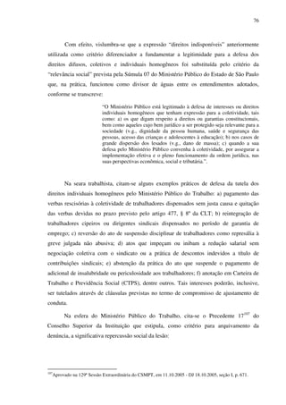76
Com efeito, vislumbra-se que a expressão “direitos indisponíveis” anteriormente
utilizada como critério diferenciador a fundamentar a legitimidade para a defesa dos
direitos difusos, coletivos e individuais homogêneos foi substituída pelo critério da
“relevância social” prevista pela Súmula 07 do Ministério Público do Estado de São Paulo
que, na prática, funcionou como divisor de águas entre os entendimentos adotados,
conforme se transcreve:
“O Ministério Público está legitimado à defesa de interesses ou direitos
individuais homogêneos que tenham expressão para a coletividade, tais
como: a) os que digam respeito a direitos ou garantias constitucionais,
bem como aqueles cujo bem jurídico a ser protegido seja relevante para a
sociedade (v.g., dignidade da pessoa humana, saúde e segurança das
pessoas, acesso das crianças e adolescentes à educação); b) nos casos de
grande dispersão dos lesados (v.g., dano de massa); c) quando a sua
defesa pelo Ministério Público convenha à coletividade, por assegurar a
implementação efetiva e o pleno funcionamento da ordem jurídica, nas
suas perspectivas econômica, social e tributária.”.
Na seara trabalhista, citam-se alguns exemplos práticos de defesa da tutela dos
direitos individuais homogêneos pelo Ministério Público do Trabalho: a) pagamento das
verbas rescisórias à coletividade de trabalhadores dispensados sem justa causa e quitação
das verbas devidas no prazo previsto pelo artigo 477, § 8º da CLT; b) reintegração de
trabalhadores cipeiros ou dirigentes sindicais dispensados no período de garantia de
emprego; c) reversão do ato de suspensão disciplinar de trabalhadores como represália à
greve julgada não abusiva; d) atos que impeçam ou inibam a redução salarial sem
negociação coletiva com o sindicato ou a prática de descontos indevidos a título de
contribuições sindicais; e) abstenção da prática do ato que suspende o pagamento de
adicional de insalubridade ou periculosidade aos trabalhadores; f) anotação em Carteira de
Trabalho e Previdência Social (CTPS), dentre outros. Tais interesses poderão, inclusive,
ser tutelados através de cláusulas previstas no termo de compromisso de ajustamento de
conduta.
Na esfera do Ministério Público do Trabalho, cita-se o Precedente 17107
do
Conselho Superior da Instituição que estipula, como critério para arquivamento da
denúncia, a significativa repercussão social da lesão:
107
Aprovado na 129ª Sessão Extraordinária do CSMPT, em 11.10.2005 - DJ 18.10.2005, seção I, p. 671.
 
