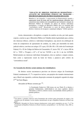 77
“VIOLAÇÃO DE DIREITOS INDIVIDUAIS HOMOGÊNEOS –
ATUAÇÃO DO MINISTÉRIO PÚBLICO DO TRABALHO –
DISCRICIONARIEDADE DO PROCURADOR OFICIANTE.
Mantém-se, por despacho, o arquivamento da Representação quando a
repercussão social da lesão não for significativamente suficiente para
caracterizar uma conduta com conseqüências que reclamem a atuação do
Ministério Público do Trabalho em defesa de direitos individuais
homogêneos. A atuação do Ministério Público deve ser orientada pela
“conveniência social”. Ressalvados os casos de defesa judicial dos
direitos e interesses de incapazes e população indígena.” (Grifos apostos).
Assim, demonstrada a divergência a respeito da matéria em tela, por tudo quanto
exposto, conclui-se que o Ministério Público do Trabalho detém legitimidade para a defesa
dos interesses difusos, coletivos e individuais homogêneos, seja através da celebração de
termo de compromisso de ajustamento de conduta, ou, então, por intermédio da tutela
judicial coletiva, com base nos artigos 127 caput, 129, III e IX e 128, todos da Constituição
Federal, 91 e 92 do Código de Defesa do Consumidor, 6º, inciso VII, “d” e inciso XII da
LC n. 75/93 e 5º(caput) e §3º e 6º da Lei 7347/85 e art. 82, I, da Lei 8.078/90.
Relativamente aos interesses individuais homogêneos, deve-se analisar a origem comum,
bem como a repercussão social da lesão de forma a pautar-se pelo critério da
“conveniência social”.
3.6. Garantia dos direitos sociais mínimos dos trabalhadores
Os direitos sociais encontram-se previstos em diversos artigos da Constituição
Federal, notadamente, 6º, 7º e respectivos incisos, sem prejuízo dos tratados internacionais
que o Brasil seja signatário, conforme disposição constante do parágrafo segundo do artigo
5º108
da Carta Magna.
Alexandre de Moraes sustenta que 109
:
“a Constituição Federal de 1988 trouxe em seu Título II os direitos e
garantias fundamentais, subdividindo-os em cinco capítulos: direitos
individuais e coletivos; direitos sociais; nacionalidade; direitos políticos e
partidos políticos.
(...)
108
“Os direitos e garantias expressos nesta Constituição não excluem outros decorrentes do regime e dos
princípios por ela adotados, ou dos tratados internacionais em que a República Federativa do Brasil seja
parte”.
109
MORAES, Alexandre de. Direitos humanos fundamentais: teoria geral, comentários aos arts. 1º a 5º da
Constituição da República Federativa do Brasil: doutrina e jurisprudência. 5. ed. São Paulo: Atlas, 2003. p.
43-45.
 