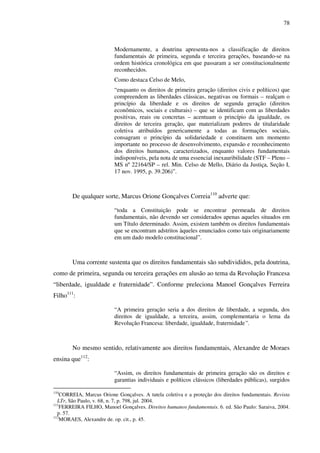 78
Modernamente, a doutrina apresenta-nos a classificação de direitos
fundamentais de primeira, segunda e terceira gerações, baseando-se na
ordem histórica cronológica em que passaram a ser constitucionalmente
reconhecidos.
Como destaca Celso de Melo,
“enquanto os direitos de primeira geração (direitos civis e políticos) que
compreendem as liberdades clássicas, negativas ou formais – realçam o
princípio da liberdade e os direitos de segunda geração (direitos
econômicos, sociais e culturais) – que se identificam com as liberdades
positivas, reais ou concretas – acentuam o princípio da igualdade, os
direitos de terceira geração, que materializam poderes de titularidade
coletiva atribuídos genericamente a todas as formações sociais,
consagram o princípio da solidariedade e constituem um momento
importante no processo de desenvolvimento, expansão e reconhecimento
dos direitos humanos, caracterizados, enquanto valores fundamentais
indisponíveis, pela nota de uma essencial inexauribilidade (STF – Pleno –
MS nº 22164/SP – rel. Min. Celso de Mello, Diário da Justiça, Seção I,
17 nov. 1995, p. 39.206)”.
De qualquer sorte, Marcus Orione Gonçalves Correia110
adverte que:
“toda a Constituição pode se encontrar permeada de direitos
fundamentais, não devendo ser considerados apenas aqueles situados em
um Título determinado. Assim, existem também os direitos fundamentais
que se encontram adstritos àqueles enunciados como tais originariamente
em um dado modelo constitucional”.
Uma corrente sustenta que os direitos fundamentais são subdivididos, pela doutrina,
como de primeira, segunda ou terceira gerações em alusão ao tema da Revolução Francesa
“liberdade, igualdade e fraternidade”. Conforme preleciona Manoel Gonçalves Ferreira
Filho111
:
“A primeira geração seria a dos direitos de liberdade, a segunda, dos
direitos de igualdade, a terceira, assim, complementaria o lema da
Revolução Francesa: liberdade, igualdade, fraternidade”.
No mesmo sentido, relativamente aos direitos fundamentais, Alexandre de Moraes
ensina que112
:
“Assim, os direitos fundamentais de primeira geração são os direitos e
garantias individuais e políticos clássicos (liberdades públicas), surgidos
110
CORREIA, Marcus Orione Gonçalves. A tutela coletiva e a proteção dos direitos fundamentais. Revista
LTr, São Paulo, v. 68, n. 7, p. 798, jul. 2004.
111
FERREIRA FILHO, Manoel Gonçalves. Direitos humanos fundamentais. 6. ed. São Paulo: Saraiva, 2004.
p. 57.
112
MORAES, Alexandre de. op. cit., p. 45.
 