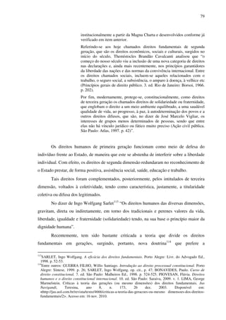 79
institucionalmente a partir da Magna Charta e desenvolvidos conforme já
verificado em item anterior.
Referindo-se aos hoje chamados direitos fundamentais de segunda
geração, que são os direitos econômicos, sociais e culturais, surgidos no
início do século, Themístocles Brandão Cavalcanti analisou que “o
começo do nosso século viu a inclusão de uma nova categoria de direitos
nas declarações e, ainda mais recentemente, nos princípios garantidores
da liberdade das nações e das normas da convivência internacional. Entre
os direitos chamados sociais, incluem-se aqueles relacionados com o
trabalho, o seguro social, a subsistência, o amparo à doença, à velhice etc
(Princípios gerais de direito público. 3. ed. Rio de Janeiro: Borsoi, 1966.
p. 202).
Por fim, modernamente, protege-se, constitucionalmente, como direitos
de terceira geração os chamados direitos de solidariedade ou fraternidade,
que englobam o direito a um meio ambiente equilibrado, a uma saudável
qualidade de vida, ao progresso, à paz, à autodeterminação dos povos e a
outros direitos difusos, que são, no dizer de José Marcelo Vigliar, os
interesses de grupos menos determinados de pessoas, sendo que entre
elas não há vínculo jurídico ou fático muito preciso (Ação civil pública.
São Paulo: Atlas, 1997. p. 42)”.
Os direitos humanos de primeira geração funcionam como meio de defesa do
indivíduo frente ao Estado, de maneira que este se abstenha de interferir sobre a liberdade
individual. Com efeito, os direitos de segunda dimensão redundaram no reconhecimento de
o Estado prestar, de forma positiva, assistência social, saúde, educação e trabalho.
Tais direitos foram complementados, posteriormente, pelos intitulados de terceira
dimensão, voltados à coletividade, tendo como característica, justamente, a titularidade
coletiva ou difusa dos legitimados.
No dizer de Ingo Wolfgang Sarlet113
“Os direitos humanos das diversas dimensões,
gravitam, direta ou indiretamente, em torno dos tradicionais e perenes valores da vida,
liberdade, igualdade e fraternidade (solidariedade) tendo, na sua base o princípio maior da
dignidade humana”.
Recentemente, tem sido bastante criticada a teoria que divide os direitos
fundamentais em gerações, surgindo, portanto, nova doutrina114
que prefere a
113
SARLET, Ingo Wolfgang. A eficácia dos direitos fundamentais. Porto Alegre: Livr. do Advogado Ed.,
1998. p. 52-53.
114
Entre outros: GUERRA FILHO, Willis Santiago. Introdução ao direito processual constitucional. Porto
Alegre: Síntese, 1999. p. 26; SARLET, Ingo Wolfgang. op. cit., p. 47; BONAVIDES, Paulo. Curso de
direito constitucional. 7. ed. São Paulo: Malheiros Ed., 1998. p. 524-525. PIOVESAN, Flávia. Direitos
humanos e o direito constitucional internacional. 10. ed. São Paulo: Saraiva, 2009. v. 1. LIMA, George
Marmelstein. Críticas à teoria das gerações (ou mesmo dimensões) dos direitos fundamentais. Jus
Navigandi, Teresina, ano 8, n. 173, 26 dez. 2003. Disponível em:
<http://jus.uol.com.br/revista/texto/4666/criticas-a-teoria-das-geracoes-ou-mesmo dimensoes-dos-direitos-
fundamentais/2>. Acesso em: 16 nov. 2010.
 
