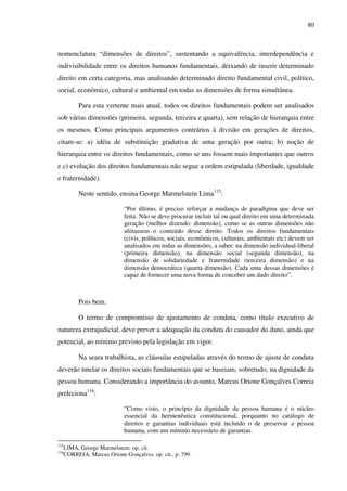 80
nomenclatura “dimensões de direitos”, sustentando a equivalência, interdependência e
indivisibilidade entre os direitos humanos fundamentais, deixando de inserir determinado
direito em certa categoria, mas analisando determinado direito fundamental civil, político,
social, econômico, cultural e ambiental em todas as dimensões de forma simultânea.
Para esta vertente mais atual, todos os direitos fundamentais podem ser analisados
sob várias dimensões (primeira, segunda, terceira e quarta), sem relação de hierarquia entre
os mesmos. Como principais argumentos contrários à divisão em gerações de direitos,
citam-se: a) idéia de substituição gradativa de uma geração por outra; b) noção de
hierarquia entre os direitos fundamentais, como se uns fossem mais importantes que outros
e c) evolução dos direitos fundamentais não segue a ordem estipulada (liberdade, igualdade
e fraternidade).
Neste sentido, ensina George Marmelstein Lima115
:
“Por último, é preciso reforçar a mudança de paradigma que deve ser
feita. Não se deve procurar incluir tal ou qual direito em uma determinada
geração (melhor dizendo: dimensão), como se as outras dimensões não
afetassem o conteúdo desse direito. Todos os direitos fundamentais
(civis, políticos, sociais, econômicos, culturais, ambientais etc) devem ser
analisados em todas as dimensões, a saber: na dimensão individual-liberal
(primeira dimensão), na dimensão social (segunda dimensão), na
dimensão de solidariedade e fraternidade (terceira dimensão) e na
dimensão democrática (quarta dimensão). Cada uma dessas dimensões é
capaz de fornecer uma nova forma de conceber um dado direito”.
Pois bem.
O termo de compromisso de ajustamento de conduta, como título executivo de
natureza extrajudicial, deve prever a adequação da conduta do causador do dano, ainda que
potencial, ao mínimo previsto pela legislação em vigor.
Na seara trabalhista, as cláusulas estipuladas através do termo de ajuste de conduta
deverão tutelar os direitos sociais fundamentais que se baseiam, sobretudo, na dignidade da
pessoa humana. Considerando a importância do assunto, Marcus Orione Gonçalves Correia
preleciona116
:
“Como visto, o princípio da dignidade da pessoa humana é o núcleo
essencial da hermenêutica constitucional, porquanto no catálogo de
direitos e garantias individuais está incluído o de preservar a pessoa
humana, com um mínimo necessário de garantias.
115
LIMA, George Marmelstein. op. cit.
116
CORREIA, Marcus Orione Gonçalves. op. cit., p. 799.
 
