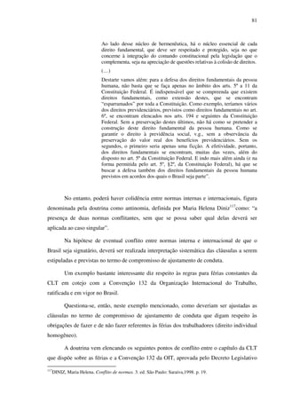81
Ao lado desse núcleo de hermenêutica, há o núcleo essencial de cada
direito fundamental, que deve ser respeitado e protegido, seja no que
concerne à integração do comando constitucional pela legislação que o
complementa, seja na apreciação de questões relativas à colisão de direitos.
(…)
Destarte vamos além: para a defesa dos direitos fundamentais da pessoa
humana, não basta que se faça apenas no âmbito dos arts. 5º a 11 da
Constituição Federal. É indispensável que se compreenda que existem
direitos fundamentais, como extensão destes, que se encontram
“esparramados” por toda a Constituição. Como exemplo, teríamos vários
dos direitos previdenciários, previstos como direitos fundamentais no art.
6º, se encontram elencados nos arts. 194 e seguintes da Constituição
Federal. Sem a preservação destes últimos, não há como se pretender a
construção deste direito fundamental da pessoa humana. Como se
garantir o direito à previdência social, v.g., sem a observância da
preservação do valor real dos benefícios previdenciários. Sem os
segundos, o primeiro seria apenas uma ficção. A efetividade, portanto,
dos direitos fundamentais se encontram, muitas das vezes, além do
disposto no art. 5º da Constituição Federal. E indo mais além ainda (e na
forma permitida pelo art. 5º, §2º, da Constituição Federal), há que se
buscar a defesa também dos direitos fundamentais da pessoa humana
previstos em acordos dos quais o Brasil seja parte”.
No entanto, poderá haver colidência entre normas internas e internacionais, figura
denominada pela doutrina como antinomia, definida por Maria Helena Diniz117
como: “a
presença de duas normas conflitantes, sem que se possa saber qual delas deverá ser
aplicada ao caso singular”.
Na hipótese de eventual conflito entre normas interna e internacional de que o
Brasil seja signatário, deverá ser realizada interpretação sistemática das cláusulas a serem
estipuladas e previstas no termo de compromisso de ajustamento de conduta.
Um exemplo bastante interessante diz respeito às regras para férias constantes da
CLT em cotejo com a Convenção 132 da Organização Internacional do Trabalho,
ratificada e em vigor no Brasil.
Questiona-se, então, neste exemplo mencionado, como deveriam ser ajustadas as
cláusulas no termo de compromisso de ajustamento de conduta que digam respeito às
obrigações de fazer e de não fazer referentes às férias dos trabalhadores (direito individual
homogêneo).
A doutrina vem elencando os seguintes pontos de conflito entre o capítulo da CLT
que dispõe sobre as férias e a Convenção 132 da OIT, aprovada pelo Decreto Legislativo
117
DINIZ, Maria Helena. Conflito de normas. 3. ed. São Paulo: Saraiva,1998. p. 19.
 