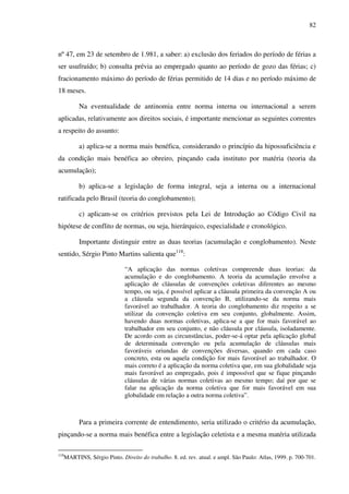 82
nº 47, em 23 de setembro de 1.981, a saber: a) exclusão dos feriados do período de férias a
ser usufruído; b) consulta prévia ao empregado quanto ao período de gozo das férias; c)
fracionamento máximo do período de férias permitido de 14 dias e no período máximo de
18 meses.
Na eventualidade de antinomia entre norma interna ou internacional a serem
aplicadas, relativamente aos direitos sociais, é importante mencionar as seguintes correntes
a respeito do assunto:
a) aplica-se a norma mais benéfica, considerando o princípio da hipossuficiência e
da condição mais benéfica ao obreiro, pinçando cada instituto por matéria (teoria da
acumulação);
b) aplica-se a legislação de forma integral, seja a interna ou a internacional
ratificada pelo Brasil (teoria do conglobamento);
c) aplicam-se os critérios previstos pela Lei de Introdução ao Código Civil na
hipótese de conflito de normas, ou seja, hierárquico, especialidade e cronológico.
Importante distinguir entre as duas teorias (acumulação e conglobamento). Neste
sentido, Sérgio Pinto Martins salienta que118
:
“A aplicação das normas coletivas compreende duas teorias: da
acumulação e do conglobamento. A teoria da acumulação envolve a
aplicação de cláusulas de convenções coletivas diferentes ao mesmo
tempo, ou seja, é possível aplicar a cláusula primeira da convenção A ou
a cláusula segunda da convenção B, utilizando-se da norma mais
favorável ao trabalhador. A teoria do conglobamento diz respeito a se
utilizar da convenção coletiva em seu conjunto, globalmente. Assim,
havendo duas normas coletivas, aplica-se a que for mais favorável ao
trabalhador em seu conjunto, e não cláusula por cláusula, isoladamente.
De acordo com as circunstâncias, poder-se-á optar pela aplicação global
de determinada convenção ou pela acumulação de cláusulas mais
favoráveis oriundas de convenções diversas, quando em cada caso
concreto, esta ou aquela condição for mais favorável ao trabalhador. O
mais correto é a aplicação da norma coletiva que, em sua globalidade seja
mais favorável ao empregado, pois é impossível que se fique pinçando
cláusulas de várias normas coletivas ao mesmo tempo; daí por que se
falar na aplicação da norma coletiva que for mais favorável em sua
globalidade em relação a outra norma coletiva”.
Para a primeira corrente de entendimento, seria utilizado o critério da acumulação,
pinçando-se a norma mais benéfica entre a legislação celetista e a mesma matéria utilizada
118
MARTINS, Sérgio Pinto. Direito do trabalho. 8. ed. rev. atual. e ampl. São Paulo: Atlas, 1999. p. 700-701.
 
